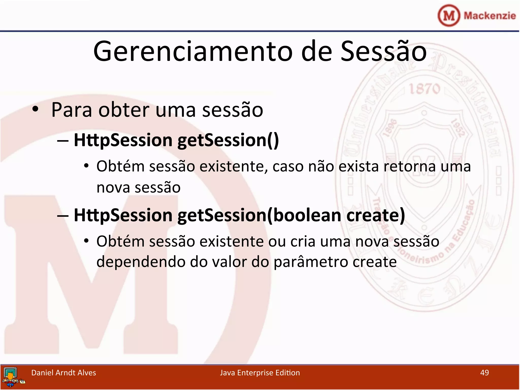 Gerenciamento	
  de	
  Sessão	
  
•  Para	
  obter	
  uma	
  sessão	
  
– H[pSession	
  getSession()	
  
•  Obtém	
  sessão	
  existente,	
  caso	
  não	
  exista	
  retorna	
  uma	
  
nova	
  sessão	
  	
  
– H[pSession	
  getSession(boolean	
  create)	
  	
  
•  Obtém	
  sessão	
  existente	
  ou	
  cria	
  uma	
  nova	
  sessão	
  
dependendo	
  do	
  valor	
  do	
  parâmetro	
  create	
  
Daniel	
  Arndt	
  Alves	
   Java	
  Enterprise	
  Edi.on	
   49	
  
 