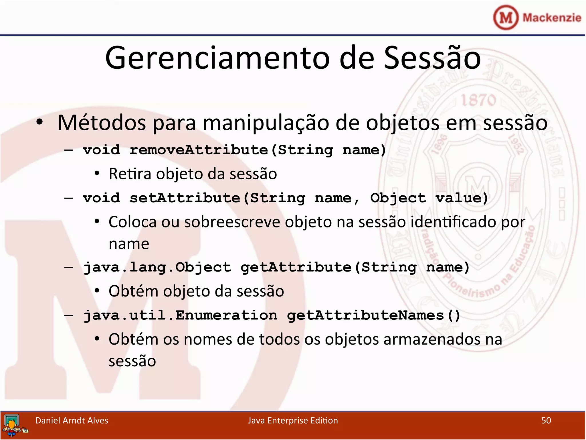 Gerenciamento	
  de	
  Sessão	
  
•  Métodos	
  para	
  manipulação	
  de	
  objetos	
  em	
  sessão	
  
–  void removeAttribute(String name)
•  Re.ra	
  objeto	
  da	
  sessão	
  
–  void setAttribute(String name, Object value)
•  Coloca	
  ou	
  sobreescreve	
  objeto	
  na	
  sessão	
  iden.ﬁcado	
  por	
  
name	
  
–  java.lang.Object getAttribute(String name)
•  Obtém	
  objeto	
  da	
  sessão	
  
–  java.util.Enumeration getAttributeNames()
•  Obtém	
  os	
  nomes	
  de	
  todos	
  os	
  objetos	
  armazenados	
  na	
  
sessão	
  
Daniel	
  Arndt	
  Alves	
   Java	
  Enterprise	
  Edi.on	
   50	
  
 
