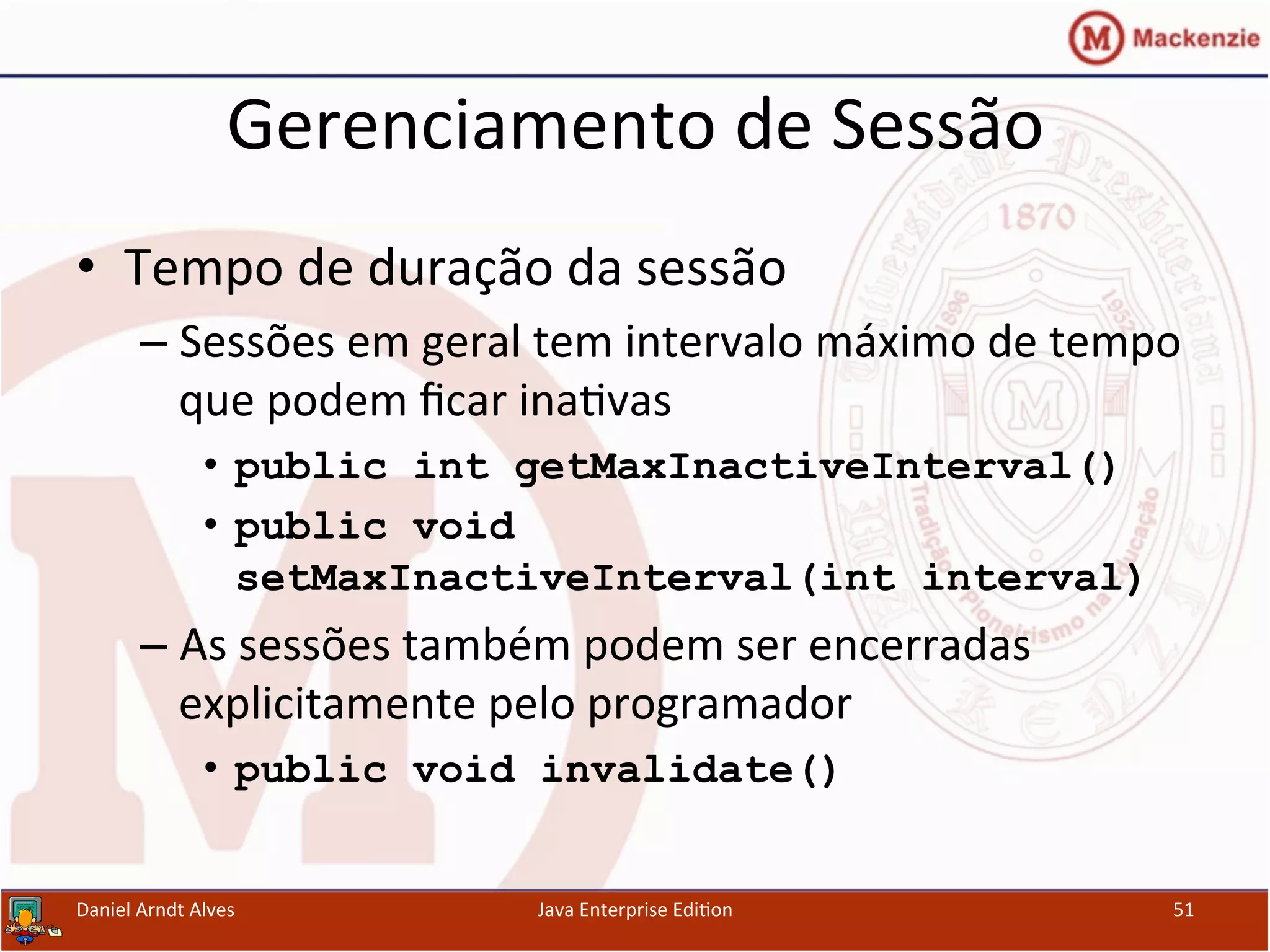 Gerenciamento	
  de	
  Sessão	
  
•  Tempo	
  de	
  duração	
  da	
  sessão	
  
– Sessões	
  em	
  geral	
  tem	
  intervalo	
  máximo	
  de	
  tempo	
  
que	
  podem	
  ﬁcar	
  ina.vas	
  
•  public int getMaxInactiveInterval()
•  public void
setMaxInactiveInterval(int interval)
– As	
  sessões	
  também	
  podem	
  ser	
  encerradas	
  
explicitamente	
  pelo	
  programador	
  
•  public void invalidate()
Daniel	
  Arndt	
  Alves	
   Java	
  Enterprise	
  Edi.on	
   51	
  
 