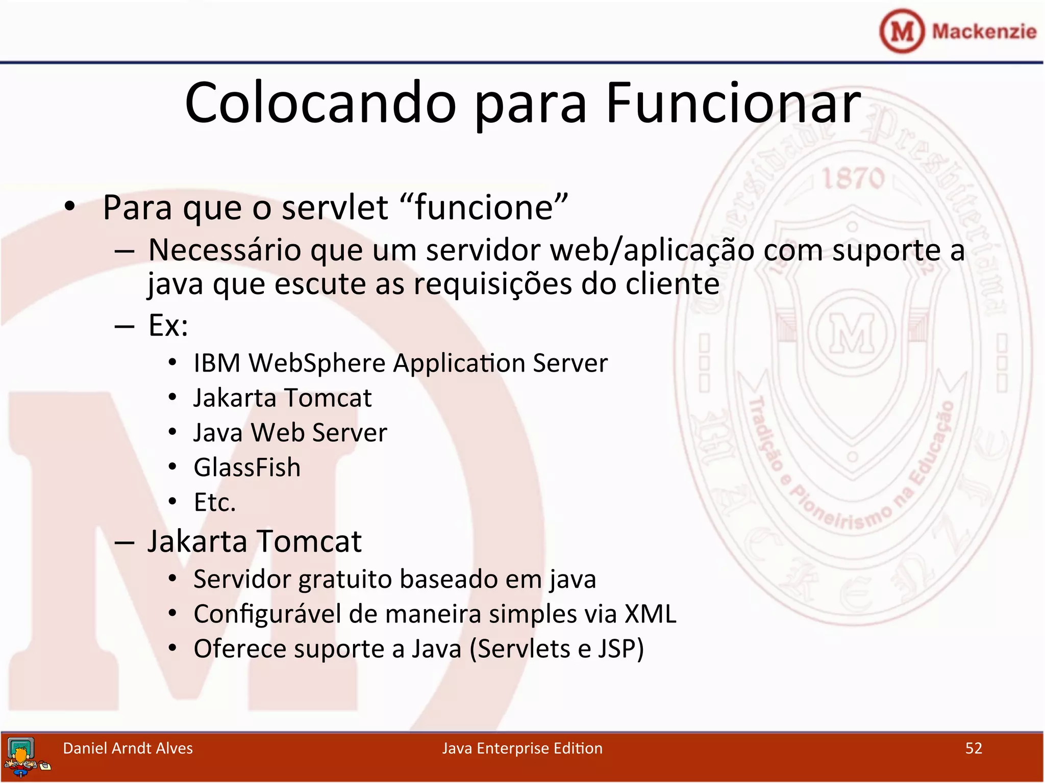 Colocando	
  para	
  Funcionar	
  
•  Para	
  que	
  o	
  servlet	
  “funcione”	
  
–  Necessário	
  que	
  um	
  servidor	
  web/aplicação	
  com	
  suporte	
  a	
  
java	
  que	
  escute	
  as	
  requisições	
  do	
  cliente	
  
–  Ex:	
  
•  IBM	
  WebSphere	
  Applica.on	
  Server	
  
•  Jakarta	
  Tomcat	
  
•  Java	
  Web	
  Server	
  
•  GlassFish	
  
•  Etc.	
  
–  Jakarta	
  Tomcat	
  
•  Servidor	
  gratuito	
  baseado	
  em	
  java	
  	
  
•  Conﬁgurável	
  de	
  maneira	
  simples	
  via	
  XML	
  	
  
•  Oferece	
  suporte	
  a	
  Java	
  (Servlets	
  e	
  JSP)	
  
Daniel	
  Arndt	
  Alves	
   Java	
  Enterprise	
  Edi.on	
   52	
  
 