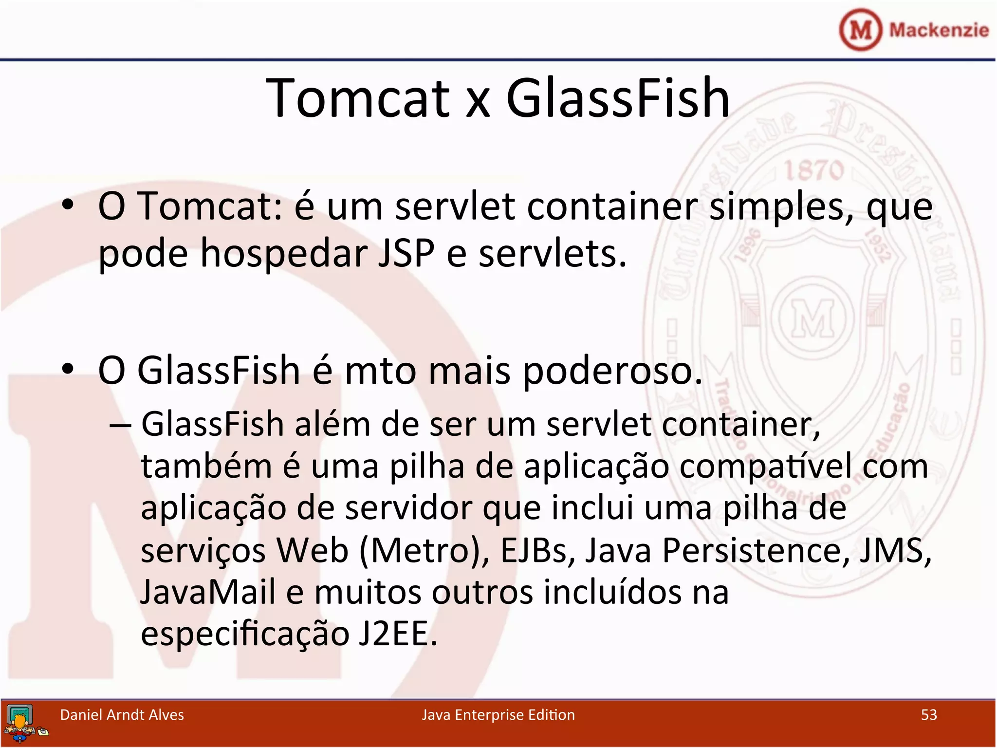 Tomcat	
  x	
  GlassFish	
  
•  O	
  Tomcat:	
  é	
  um	
  servlet	
  container	
  simples,	
  que	
  
pode	
  hospedar	
  JSP	
  e	
  servlets.	
  	
  
•  O	
  GlassFish	
  é	
  mto	
  mais	
  poderoso.	
  
– GlassFish	
  além	
  de	
  ser	
  um	
  servlet	
  container,	
  
também	
  é	
  uma	
  pilha	
  de	
  aplicação	
  compa~vel	
  com	
  
aplicação	
  de	
  servidor	
  que	
  inclui	
  uma	
  pilha	
  de	
  
serviços	
  Web	
  (Metro),	
  EJBs,	
  Java	
  Persistence,	
  JMS,	
  
JavaMail	
  e	
  muitos	
  outros	
  incluídos	
  na	
  
especiﬁcação	
  J2EE.	
  
Daniel	
  Arndt	
  Alves	
   Java	
  Enterprise	
  Edi.on	
   53	
  
 