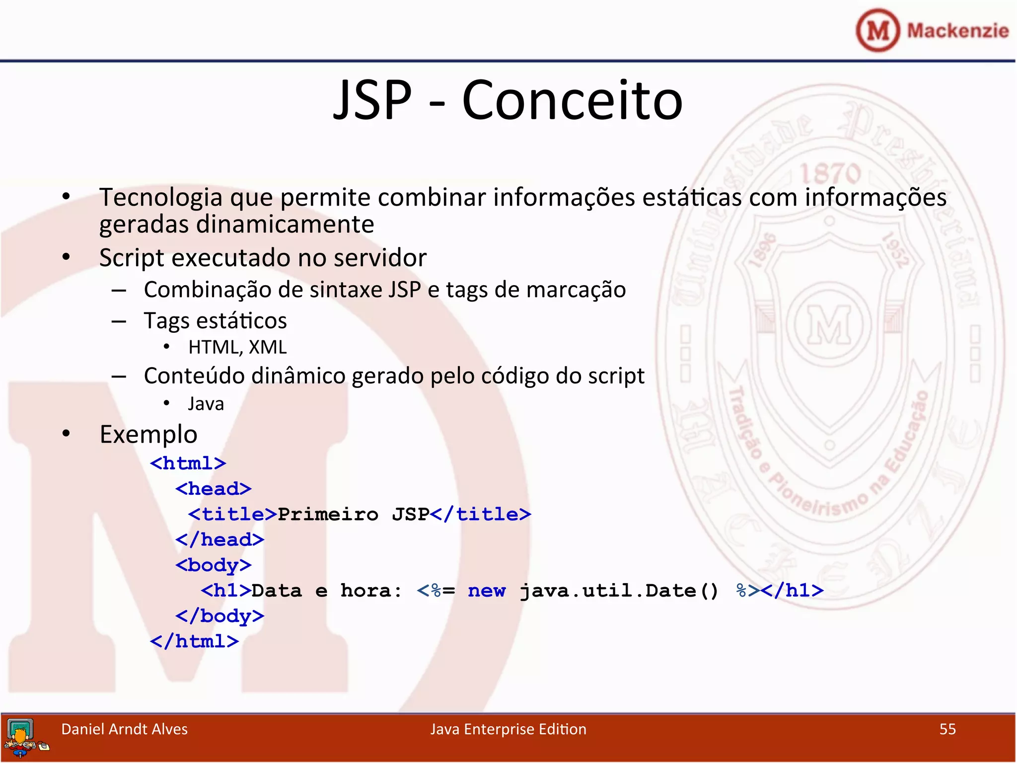 JSP	
  -­‐	
  Conceito	
  
•  Tecnologia	
  que	
  permite	
  combinar	
  informações	
  está.cas	
  com	
  informações	
  
geradas	
  dinamicamente	
  
•  Script	
  executado	
  no	
  servidor	
  
–  Combinação	
  de	
  sintaxe	
  JSP	
  e	
  tags	
  de	
  marcação	
  
–  Tags	
  está.cos	
  
•  HTML,	
  XML	
  
–  Conteúdo	
  dinâmico	
  gerado	
  pelo	
  código	
  do	
  script	
  
•  Java	
  
•  Exemplo	
  
<html>
<head>
<title>Primeiro JSP</title>
</head>
<body>
<h1>Data e hora: <%= new java.util.Date() %></h1>
</body>
</html>
Daniel	
  Arndt	
  Alves	
   Java	
  Enterprise	
  Edi.on	
   55	
  
 