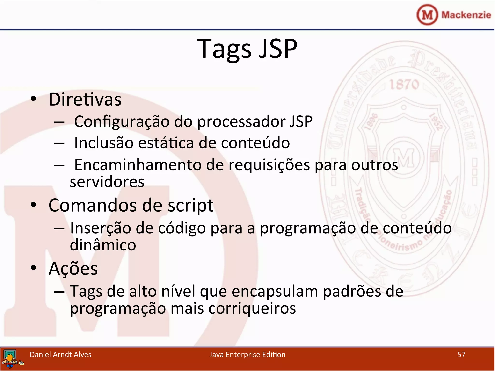 Tags	
  JSP	
  
•  Dire.vas	
  
–  	
  Conﬁguração	
  do	
  processador	
  JSP	
  
–  	
  Inclusão	
  está.ca	
  de	
  conteúdo	
  	
  
–  	
  Encaminhamento	
  de	
  requisições	
  para	
  outros	
  
servidores	
  
•  Comandos	
  de	
  script	
  
–  Inserção	
  de	
  código	
  para	
  a	
  programação	
  de	
  conteúdo	
  
dinâmico	
  	
  	
  
•  Ações	
  
–  Tags	
  de	
  alto	
  nível	
  que	
  encapsulam	
  padrões	
  de	
  
programação	
  mais	
  corriqueiros	
  
Daniel	
  Arndt	
  Alves	
   Java	
  Enterprise	
  Edi.on	
   57	
  
 
