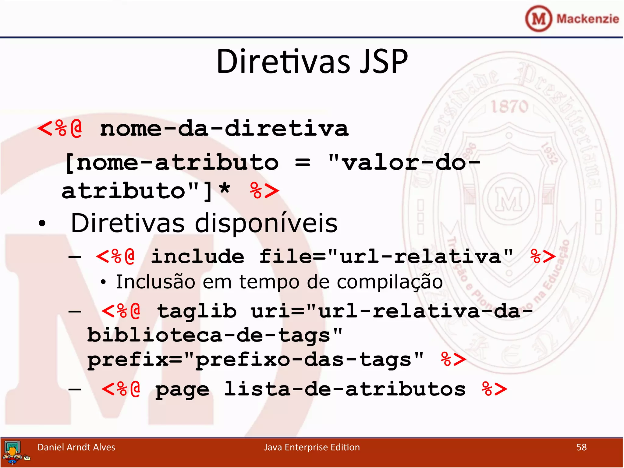 Dire.vas	
  JSP	
  
<%@ nome-da-diretiva
[nome-atributo = "valor-do-
atributo"]* %>
•  Diretivas disponíveis
–  <%@ include file="url-relativa" %>
•  Inclusão em tempo de compilação
–  <%@ taglib uri="url-relativa-da-
biblioteca-de-tags"
prefix="prefixo-das-tags" %>
–  <%@ page lista-de-atributos %>
Daniel	
  Arndt	
  Alves	
   Java	
  Enterprise	
  Edi.on	
   58	
  
 