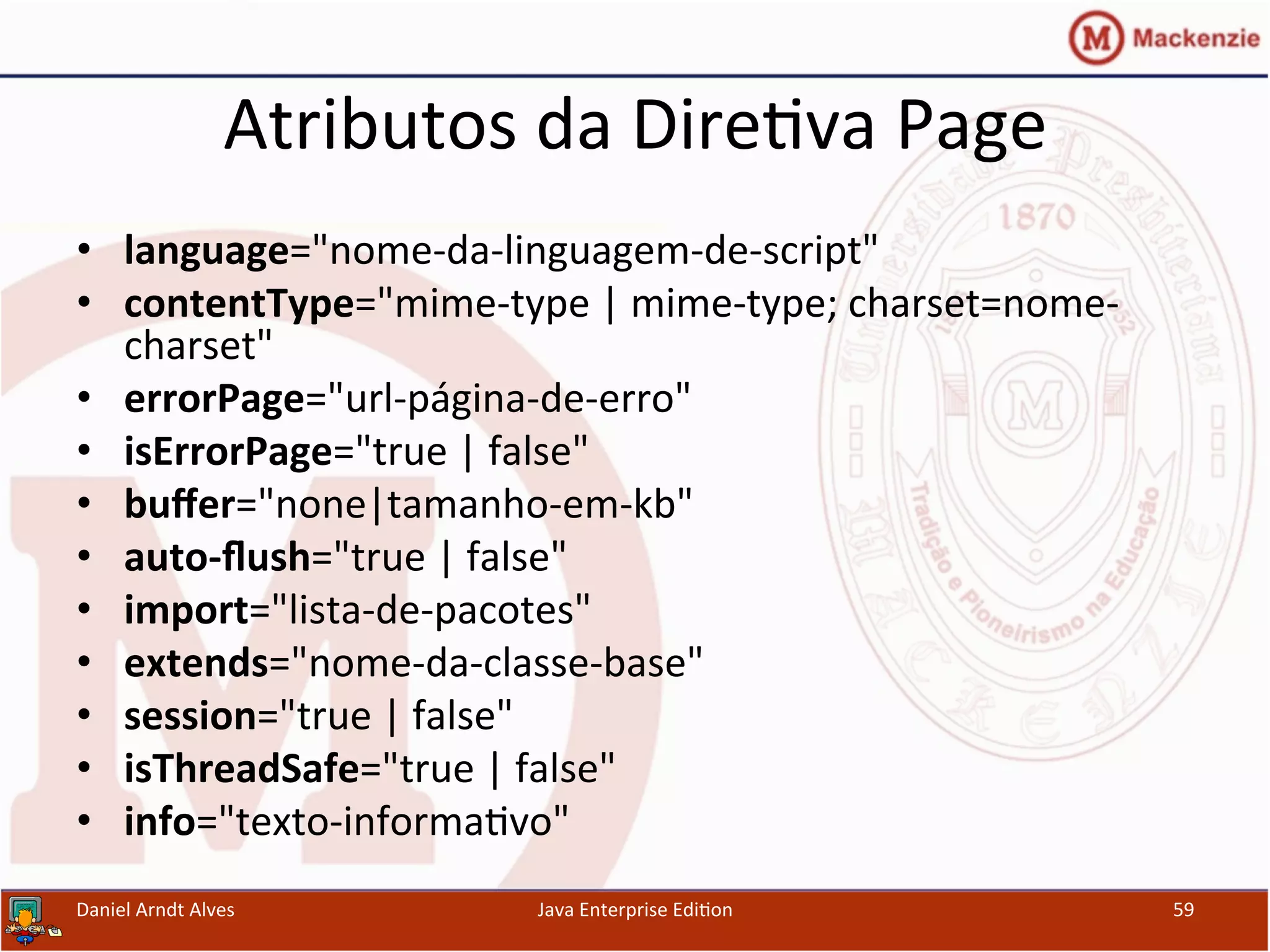 Atributos	
  da	
  Dire.va	
  Page	
  
•  language="nome-­‐da-­‐linguagem-­‐de-­‐script"	
  
•  contentType="mime-­‐type	
  |	
  mime-­‐type;	
  charset=nome-­‐
charset"	
  
•  errorPage="url-­‐página-­‐de-­‐erro"	
  
•  isErrorPage="true	
  |	
  false"	
  
•  buﬀer="none|tamanho-­‐em-­‐kb"	
  	
  
•  auto-­‐ﬂush="true	
  |	
  false"	
  	
  	
  	
  	
  	
  	
  
•  import="lista-­‐de-­‐pacotes"	
  	
  	
  	
  	
  	
  	
  	
  	
  	
  	
  
•  extends="nome-­‐da-­‐classe-­‐base"	
  
•  session="true	
  |	
  false"	
  
•  isThreadSafe="true	
  |	
  false"	
  
•  info="texto-­‐informa.vo"	
  
Daniel	
  Arndt	
  Alves	
   Java	
  Enterprise	
  Edi.on	
   59	
  
 