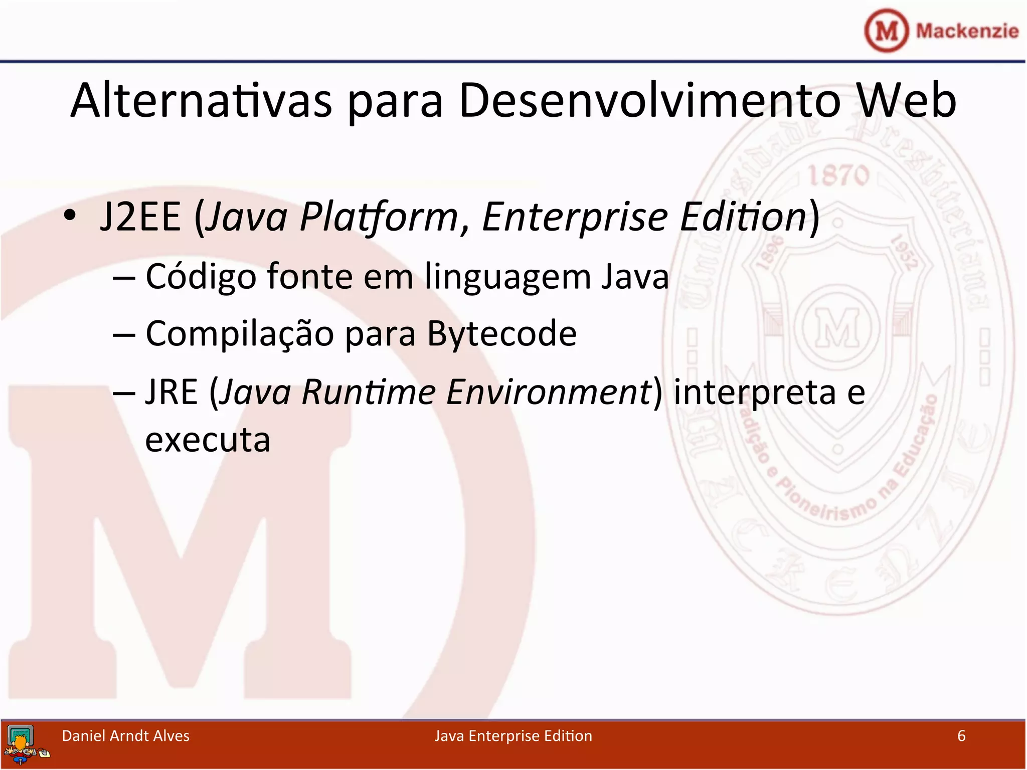 Alterna.vas	
  para	
  Desenvolvimento	
  Web	
  
•  J2EE	
  (Java	
  Pla'orm,	
  Enterprise	
  Edi3on)	
  
– Código	
  fonte	
  em	
  linguagem	
  Java	
  
– Compilação	
  para	
  Bytecode	
  
– JRE	
  (Java	
  Run3me	
  Environment)	
  interpreta	
  e	
  
executa	
  
Daniel	
  Arndt	
  Alves	
   Java	
  Enterprise	
  Edi.on	
   6	
  
 
