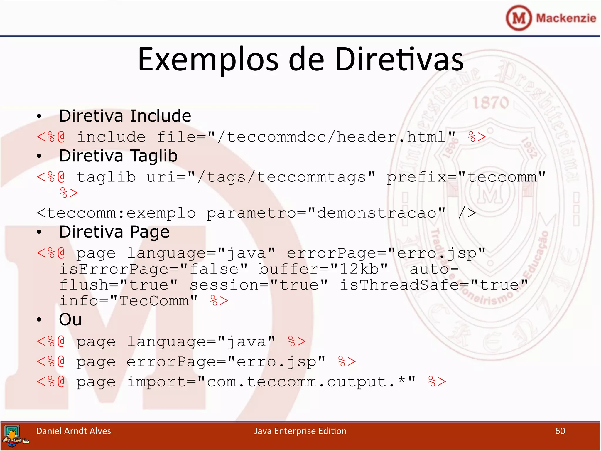 Exemplos	
  de	
  Dire.vas	
  
•  Diretiva Include
<%@ include file="/teccommdoc/header.html" %>
•  Diretiva Taglib
<%@ taglib uri="/tags/teccommtags" prefix="teccomm"
%>
<teccomm:exemplo parametro="demonstracao" />
•  Diretiva Page
<%@ page language="java" errorPage="erro.jsp"
isErrorPage="false" buffer="12kb" auto-
flush="true" session="true" isThreadSafe="true"
info="TecComm" %>
•  Ou
<%@ page language="java" %>
<%@ page errorPage="erro.jsp" %>
<%@ page import="com.teccomm.output.*" %>
Daniel	
  Arndt	
  Alves	
   Java	
  Enterprise	
  Edi.on	
   60	
  
 