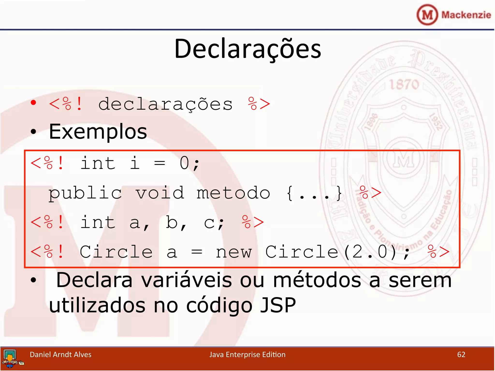 Declarações	
  
•  <%! declarações %>
•  Exemplos
<%! int i = 0;
public void metodo {...} %>
<%! int a, b, c; %>
<%! Circle a = new Circle(2.0); %>
•  Declara variáveis ou métodos a serem
utilizados no código JSP
Daniel	
  Arndt	
  Alves	
   Java	
  Enterprise	
  Edi.on	
   62	
  
 
