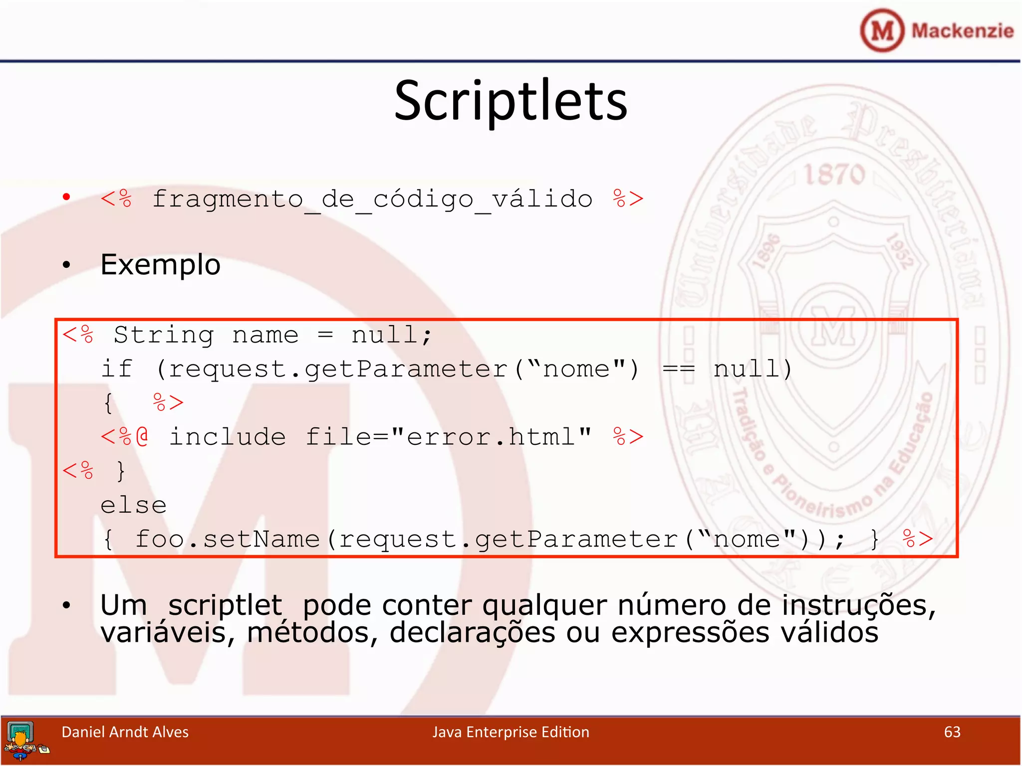 Scriptlets	
  
•  <% fragmento_de_código_válido %>
•  Exemplo
<% String name = null;
if (request.getParameter(“nome") == null)
{ %>
<%@ include file="error.html" %>
<% }
else
{ foo.setName(request.getParameter(“nome")); } %>
•  Um scriptlet pode conter qualquer número de instruções,
variáveis, métodos, declarações ou expressões válidos
Daniel	
  Arndt	
  Alves	
   Java	
  Enterprise	
  Edi.on	
   63	
  
 