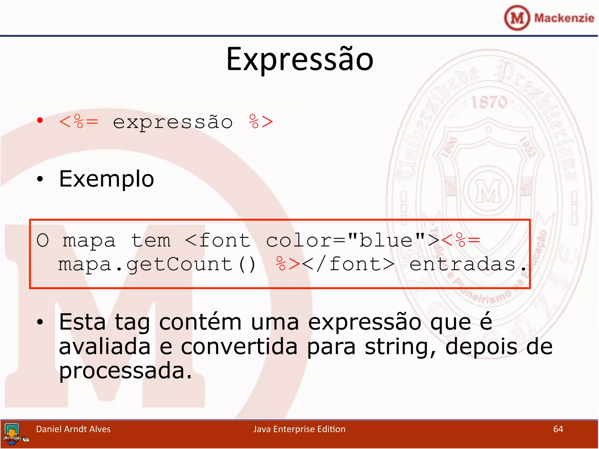Expressão	
  
•  <%= expressão %>
•  Exemplo
O mapa tem <font color="blue"><%=
mapa.getCount() %></font> entradas.
•  Esta tag contém uma expressão que é
avaliada e convertida para string, depois de
processada.
Daniel	
  Arndt	
  Alves	
   Java	
  Enterprise	
  Edi.on	
   64	
  
 
