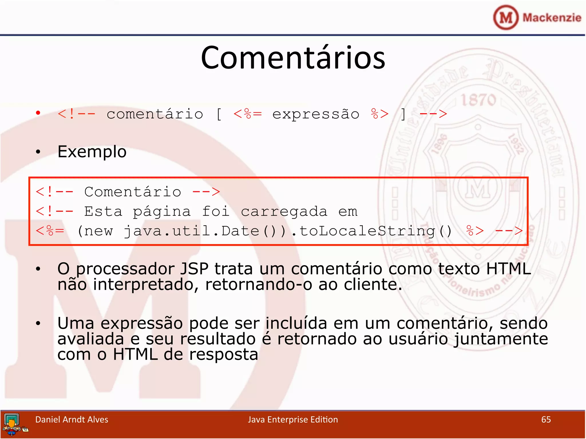 Comentários	
  
•  <!-- comentário [ <%= expressão %> ] -->
•  Exemplo
<!-- Comentário -->
<!-- Esta página foi carregada em
<%= (new java.util.Date()).toLocaleString() %> -->
•  O processador JSP trata um comentário como texto HTML
não interpretado, retornando-o ao cliente.
•  Uma expressão pode ser incluída em um comentário, sendo
avaliada e seu resultado é retornado ao usuário juntamente
com o HTML de resposta
Daniel	
  Arndt	
  Alves	
   Java	
  Enterprise	
  Edi.on	
   65	
  
 