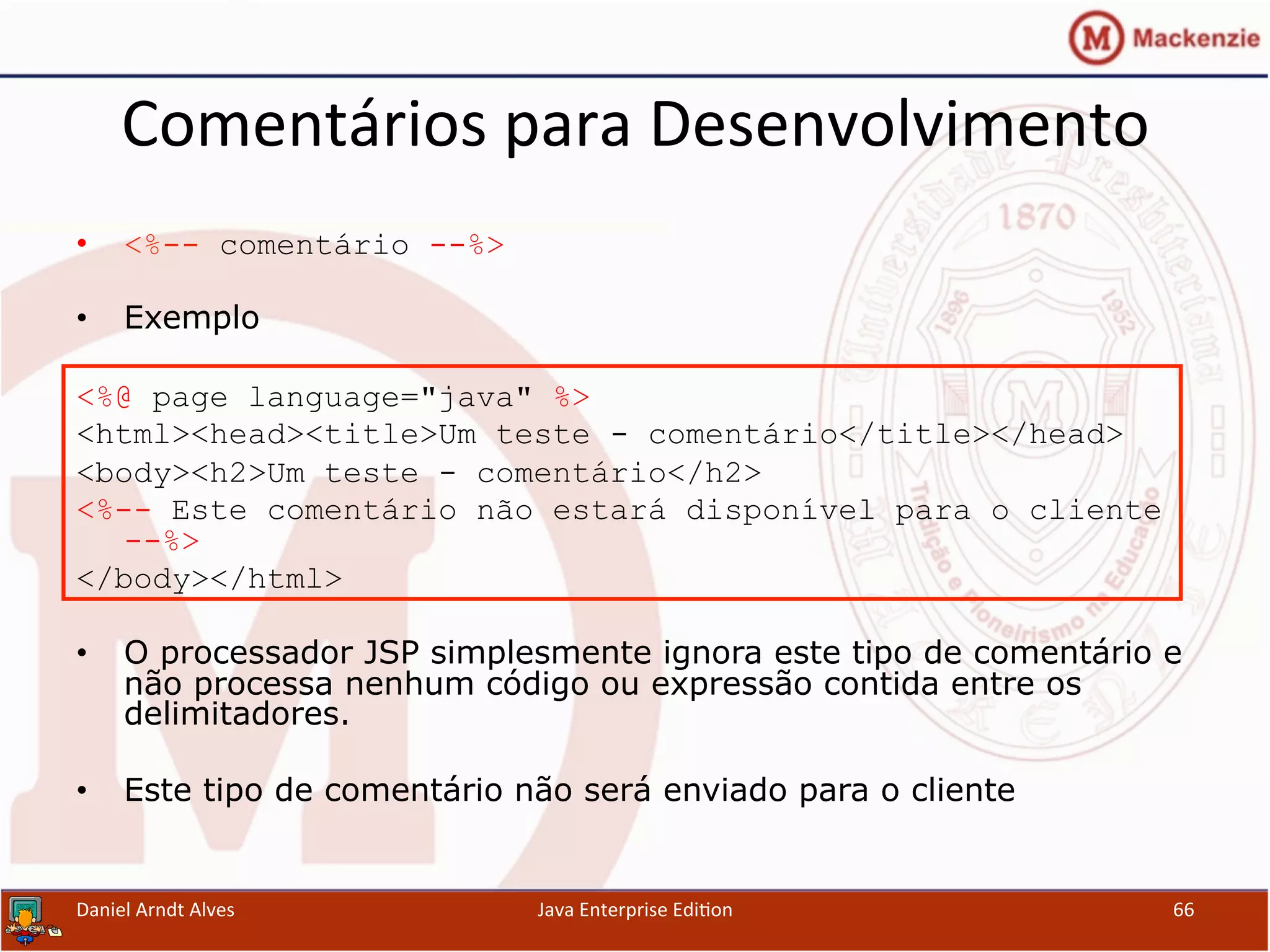 Comentários	
  para	
  Desenvolvimento	
  
•  <%-- comentário --%>
•  Exemplo
<%@ page language="java" %>
<html><head><title>Um teste - comentário</title></head>
<body><h2>Um teste - comentário</h2>
<%-- Este comentário não estará disponível para o cliente
--%>
</body></html>
•  O processador JSP simplesmente ignora este tipo de comentário e
não processa nenhum código ou expressão contida entre os
delimitadores.
•  Este tipo de comentário não será enviado para o cliente
Daniel	
  Arndt	
  Alves	
   Java	
  Enterprise	
  Edi.on	
   66	
  
 