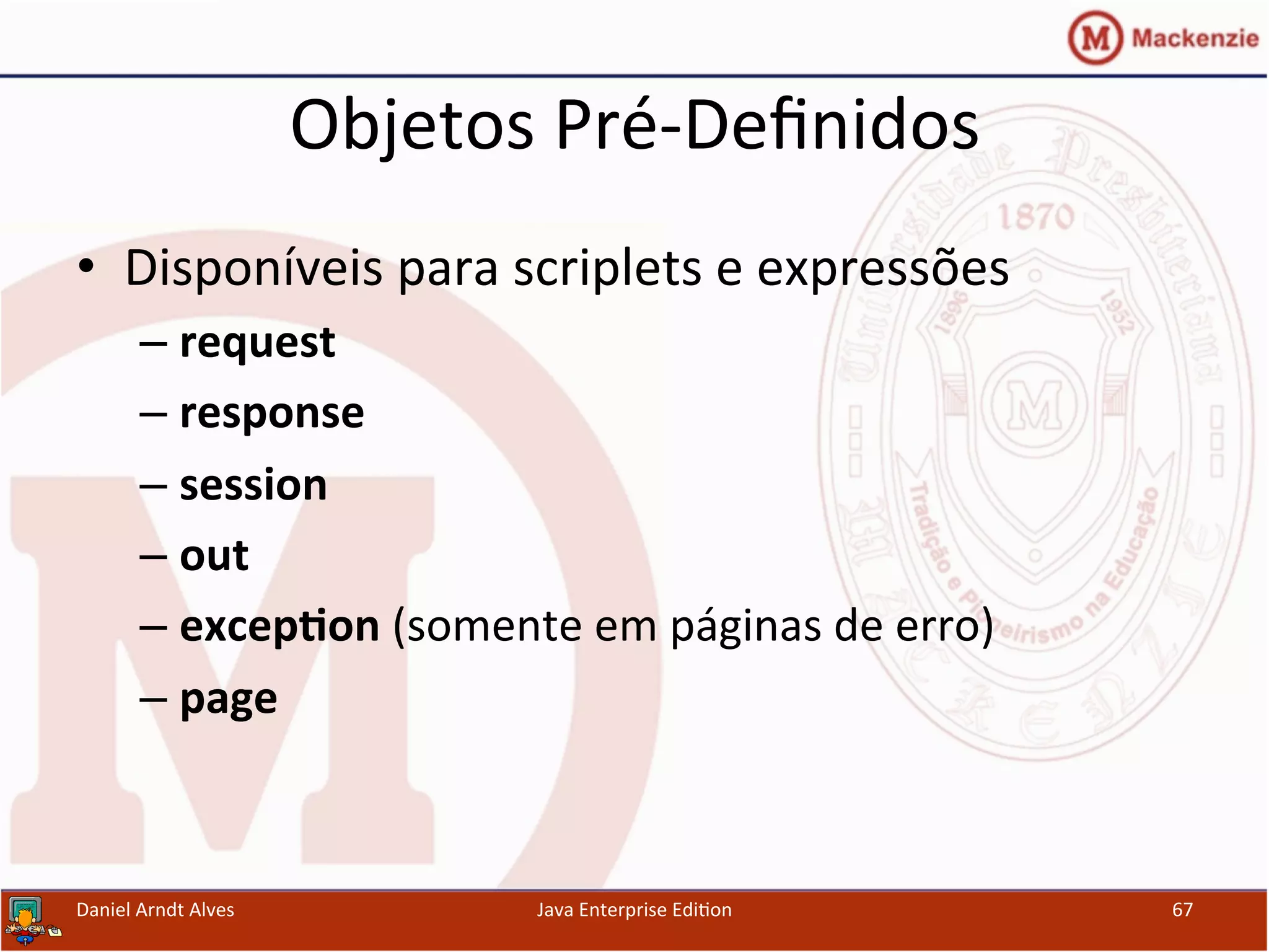 Objetos	
  Pré-­‐Deﬁnidos	
  
•  Disponíveis	
  para	
  scriplets	
  e	
  expressões	
  
– request	
  
– response	
  
– session	
  
– out	
  
– excep3on	
  (somente	
  em	
  páginas	
  de	
  erro)	
  
– page	
  
Daniel	
  Arndt	
  Alves	
   Java	
  Enterprise	
  Edi.on	
   67	
  
 