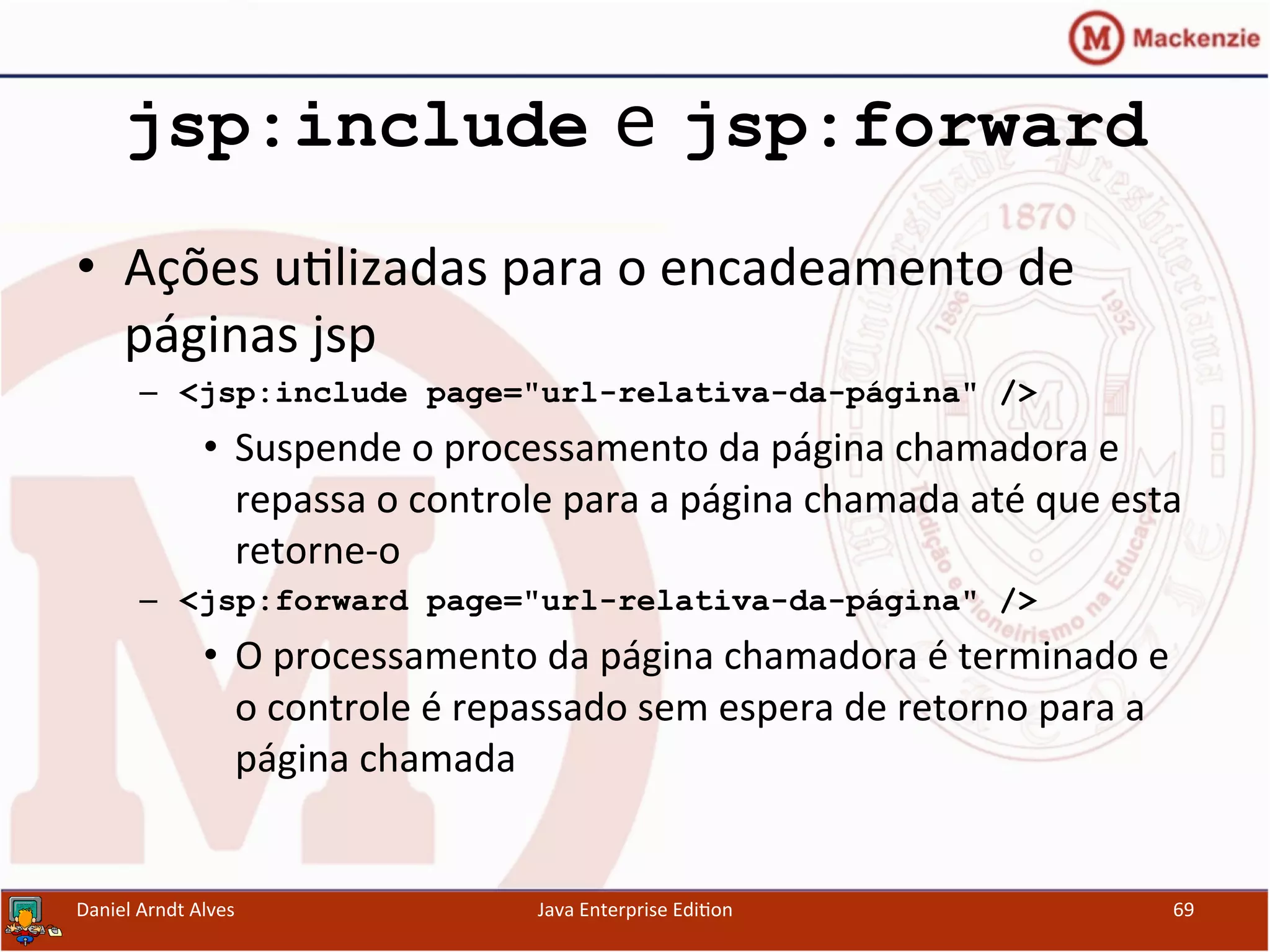 jsp:include e jsp:forward
•  Ações	
  u.lizadas	
  para	
  o	
  encadeamento	
  de	
  
páginas	
  jsp	
  
–  <jsp:include page="url-relativa-da-página" />
•  Suspende	
  o	
  processamento	
  da	
  página	
  chamadora	
  e	
  
repassa	
  o	
  controle	
  para	
  a	
  página	
  chamada	
  até	
  que	
  esta	
  
retorne-­‐o	
  
–  <jsp:forward page="url-relativa-da-página" />
•  O	
  processamento	
  da	
  página	
  chamadora	
  é	
  terminado	
  e	
  
o	
  controle	
  é	
  repassado	
  sem	
  espera	
  de	
  retorno	
  para	
  a	
  
página	
  chamada	
  
Daniel	
  Arndt	
  Alves	
   Java	
  Enterprise	
  Edi.on	
   69	
  
 