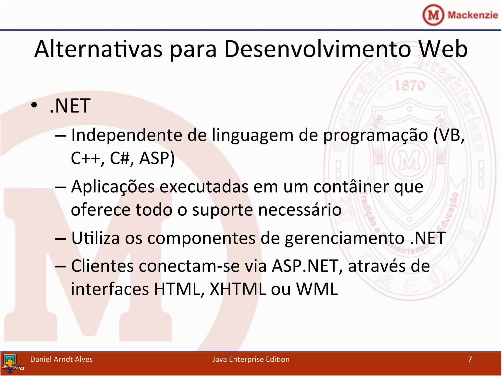 Alterna.vas	
  para	
  Desenvolvimento	
  Web	
  
•  .NET	
  
– Independente	
  de	
  linguagem	
  de	
  programação	
  (VB,	
  
C++,	
  C#,	
  ASP)	
  
– Aplicações	
  executadas	
  em	
  um	
  contâiner	
  que	
  
oferece	
  todo	
  o	
  suporte	
  necessário	
  
– U.liza	
  os	
  componentes	
  de	
  gerenciamento	
  .NET	
  
– Clientes	
  conectam-­‐se	
  via	
  ASP.NET,	
  através	
  de	
  
interfaces	
  HTML,	
  XHTML	
  ou	
  WML	
  
Daniel	
  Arndt	
  Alves	
   Java	
  Enterprise	
  Edi.on	
   7	
  
 