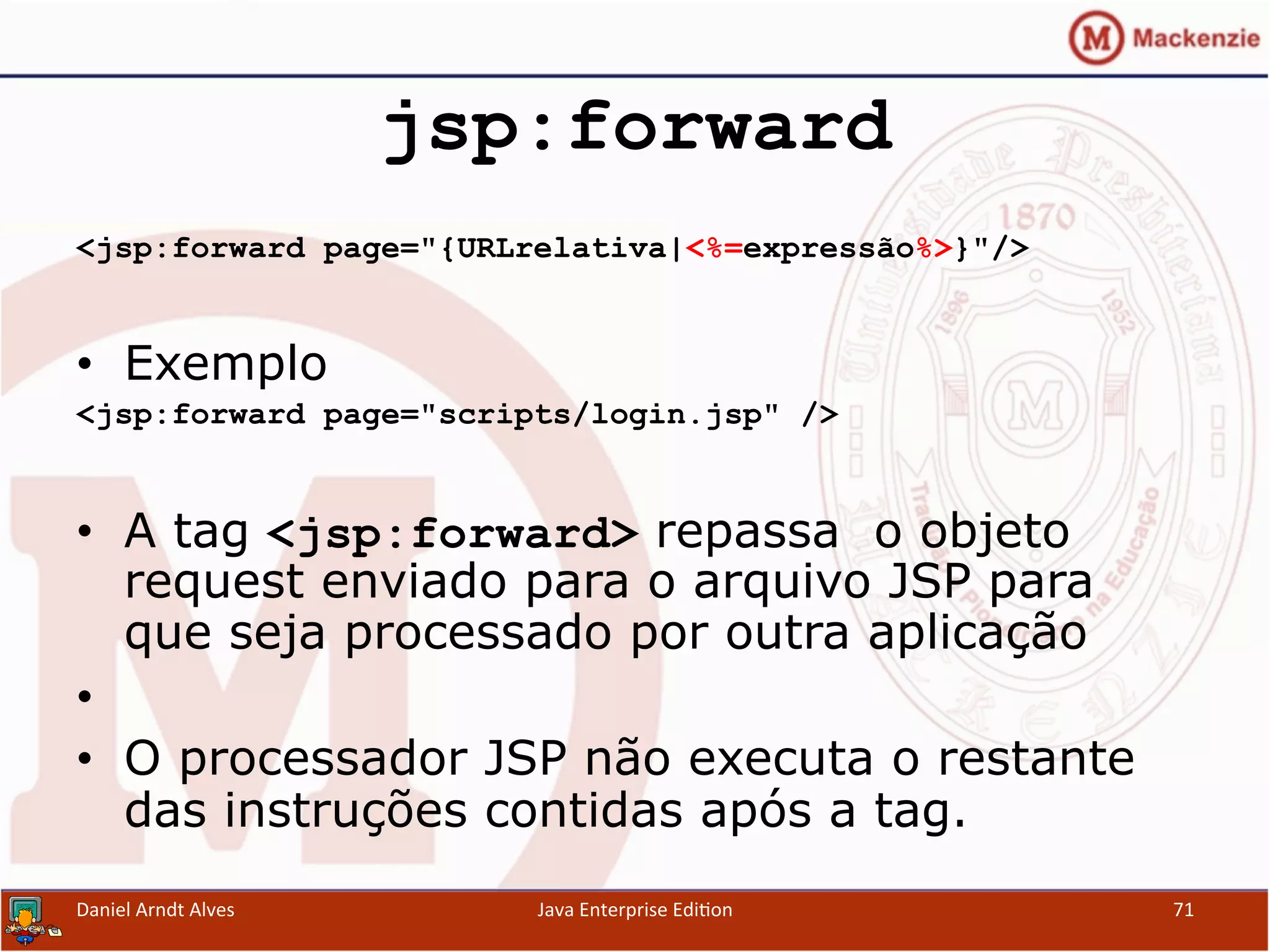 jsp:forward
<jsp:forward page="{URLrelativa|<%=expressão%>}"/>
•  Exemplo
<jsp:forward page="scripts/login.jsp" />
•  A tag <jsp:forward> repassa o objeto
request enviado para o arquivo JSP para
que seja processado por outra aplicação
• 
•  O processador JSP não executa o restante
das instruções contidas após a tag.
Daniel	
  Arndt	
  Alves	
   Java	
  Enterprise	
  Edi.on	
   71	
  
 