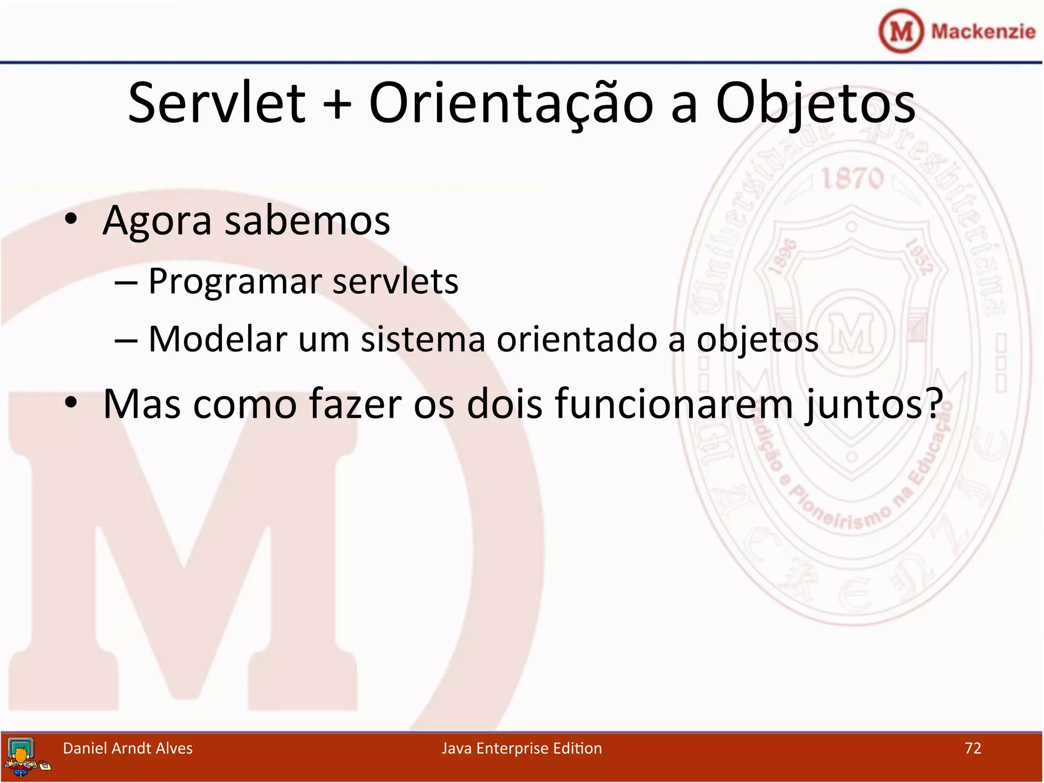Servlet	
  +	
  Orientação	
  a	
  Objetos	
  
•  Agora	
  sabemos	
  	
  
– Programar	
  servlets	
  
– Modelar	
  um	
  sistema	
  orientado	
  a	
  objetos	
  
•  Mas	
  como	
  fazer	
  os	
  dois	
  funcionarem	
  juntos?	
  
Daniel	
  Arndt	
  Alves	
   Java	
  Enterprise	
  Edi.on	
   72	
  
 