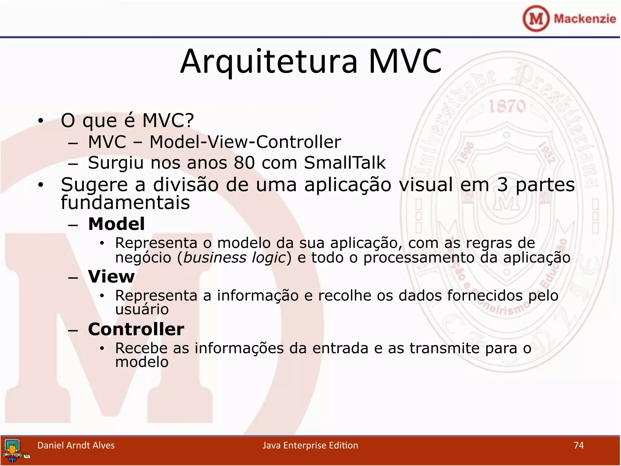 Arquitetura	
  MVC	
  
•  O que é MVC?
–  MVC – Model-View-Controller
–  Surgiu nos anos 80 com SmallTalk
•  Sugere a divisão de uma aplicação visual em 3 partes
fundamentais
–  Model
•  Representa o modelo da sua aplicação, com as regras de
negócio (business logic) e todo o processamento da aplicação
–  View
•  Representa a informação e recolhe os dados fornecidos pelo
usuário
–  Controller
•  Recebe as informações da entrada e as transmite para o
modelo
Daniel	
  Arndt	
  Alves	
   Java	
  Enterprise	
  Edi.on	
   74	
  
 
