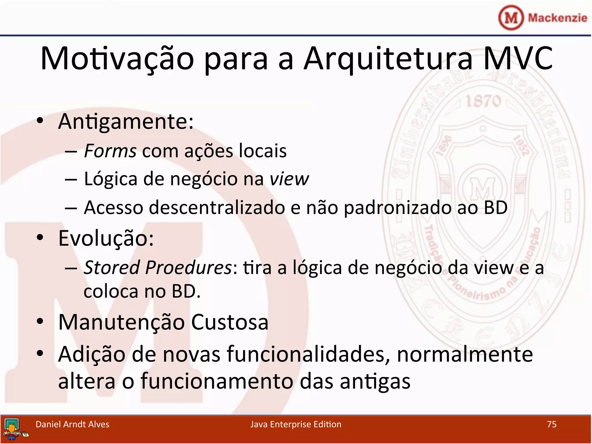 Mo.vação	
  para	
  a	
  Arquitetura	
  MVC	
  
•  An.gamente:	
  
–  Forms	
  com	
  ações	
  locais	
  
–  Lógica	
  de	
  negócio	
  na	
  view	
  
–  Acesso	
  descentralizado	
  e	
  não	
  padronizado	
  ao	
  BD	
  
•  Evolução:	
  
–  Stored	
  Proedures:	
  .ra	
  a	
  lógica	
  de	
  negócio	
  da	
  view	
  e	
  a	
  
coloca	
  no	
  BD.	
  
•  Manutenção	
  Custosa	
  
•  Adição	
  de	
  novas	
  funcionalidades,	
  normalmente	
  
altera	
  o	
  funcionamento	
  das	
  an.gas	
  
Daniel	
  Arndt	
  Alves	
   Java	
  Enterprise	
  Edi.on	
   75	
  
 