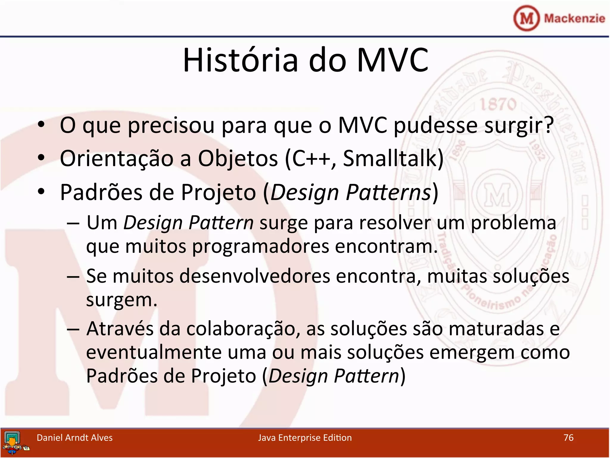 História	
  do	
  MVC	
  
•  O	
  que	
  precisou	
  para	
  que	
  o	
  MVC	
  pudesse	
  surgir?	
  
•  Orientação	
  a	
  Objetos	
  (C++,	
  Smalltalk)	
  
•  Padrões	
  de	
  Projeto	
  (Design	
  PaGerns)	
  
–  Um	
  Design	
  PaGern	
  surge	
  para	
  resolver	
  um	
  problema	
  
que	
  muitos	
  programadores	
  encontram.	
  
–  Se	
  muitos	
  desenvolvedores	
  encontra,	
  muitas	
  soluções	
  
surgem.	
  
–  Através	
  da	
  colaboração,	
  as	
  soluções	
  são	
  maturadas	
  e	
  
eventualmente	
  uma	
  ou	
  mais	
  soluções	
  emergem	
  como	
  
Padrões	
  de	
  Projeto	
  (Design	
  PaGern)	
  
Daniel	
  Arndt	
  Alves	
   Java	
  Enterprise	
  Edi.on	
   76	
  
 