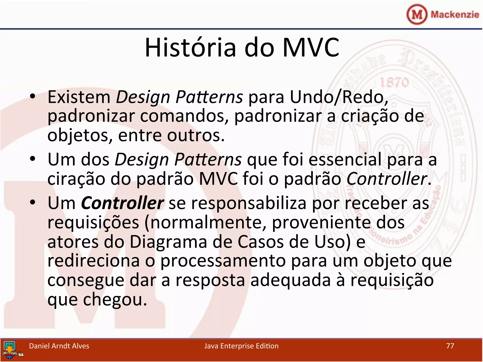 História	
  do	
  MVC	
  
•  Existem	
  Design	
  PaGerns	
  para	
  Undo/Redo,	
  
padronizar	
  comandos,	
  padronizar	
  a	
  criação	
  de	
  
objetos,	
  entre	
  outros.	
  
•  Um	
  dos	
  Design	
  PaGerns	
  que	
  foi	
  essencial	
  para	
  a	
  
ciração	
  do	
  padrão	
  MVC	
  foi	
  o	
  padrão	
  Controller.	
  
•  Um	
  Controller	
  se	
  responsabiliza	
  por	
  receber	
  as	
  
requisições	
  (normalmente,	
  proveniente	
  dos	
  
atores	
  do	
  Diagrama	
  de	
  Casos	
  de	
  Uso)	
  e	
  
redireciona	
  o	
  processamento	
  para	
  um	
  objeto	
  que	
  
consegue	
  dar	
  a	
  resposta	
  adequada	
  à	
  requisição	
  
que	
  chegou.	
  
Daniel	
  Arndt	
  Alves	
   Java	
  Enterprise	
  Edi.on	
   77	
  
 