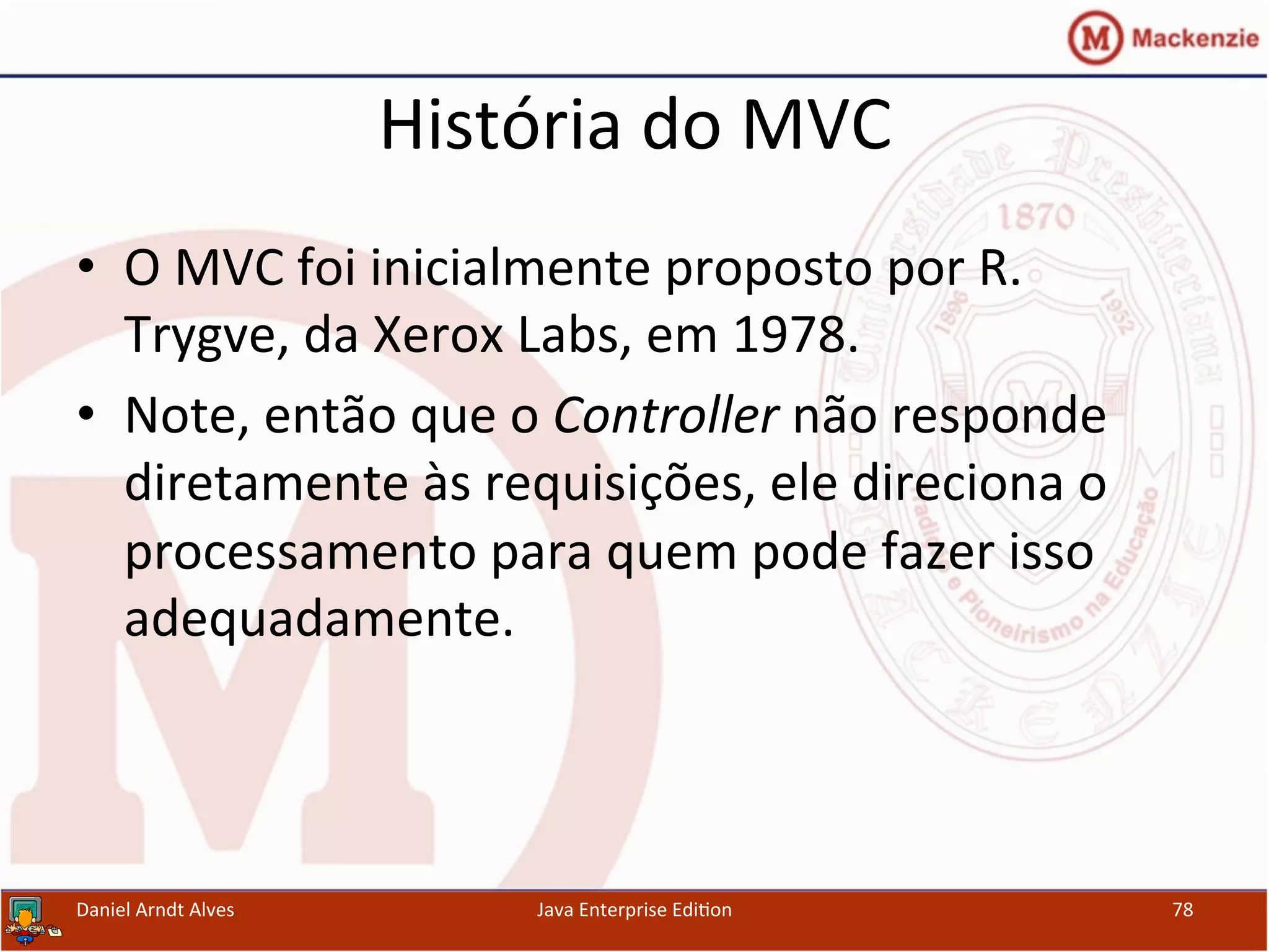 História	
  do	
  MVC	
  
•  O	
  MVC	
  foi	
  inicialmente	
  proposto	
  por	
  R.	
  
Trygve,	
  da	
  Xerox	
  Labs,	
  em	
  1978.	
  
•  Note,	
  então	
  que	
  o	
  Controller	
  não	
  responde	
  
diretamente	
  às	
  requisições,	
  ele	
  direciona	
  o	
  
processamento	
  para	
  quem	
  pode	
  fazer	
  isso	
  
adequadamente.	
  
Daniel	
  Arndt	
  Alves	
   Java	
  Enterprise	
  Edi.on	
   78	
  
 