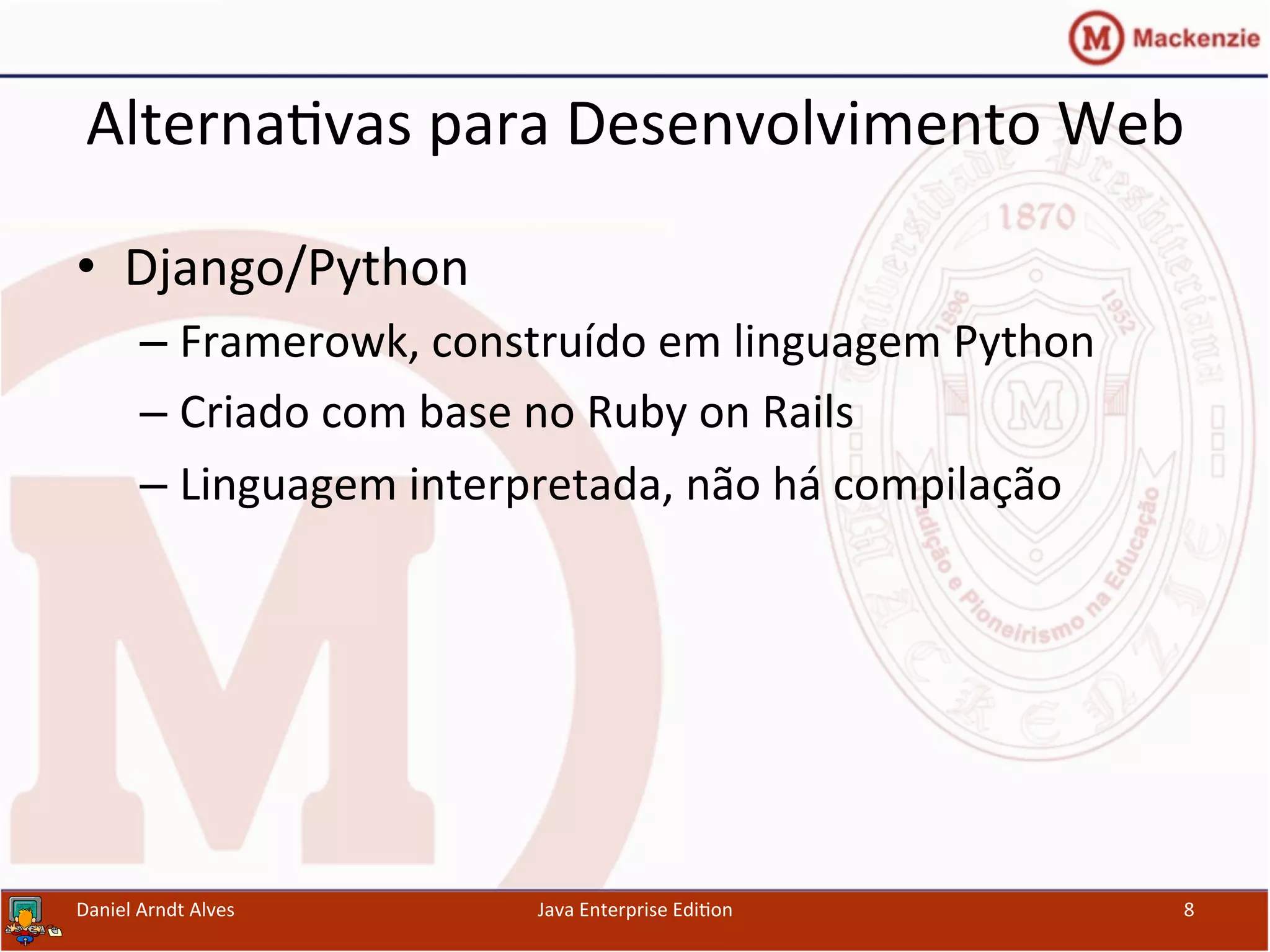 Alterna.vas	
  para	
  Desenvolvimento	
  Web	
  
•  Django/Python	
  
– Framerowk,	
  construído	
  em	
  linguagem	
  Python	
  
– Criado	
  com	
  base	
  no	
  Ruby	
  on	
  Rails	
  
– Linguagem	
  interpretada,	
  não	
  há	
  compilação	
  
Daniel	
  Arndt	
  Alves	
   Java	
  Enterprise	
  Edi.on	
   8	
  
 