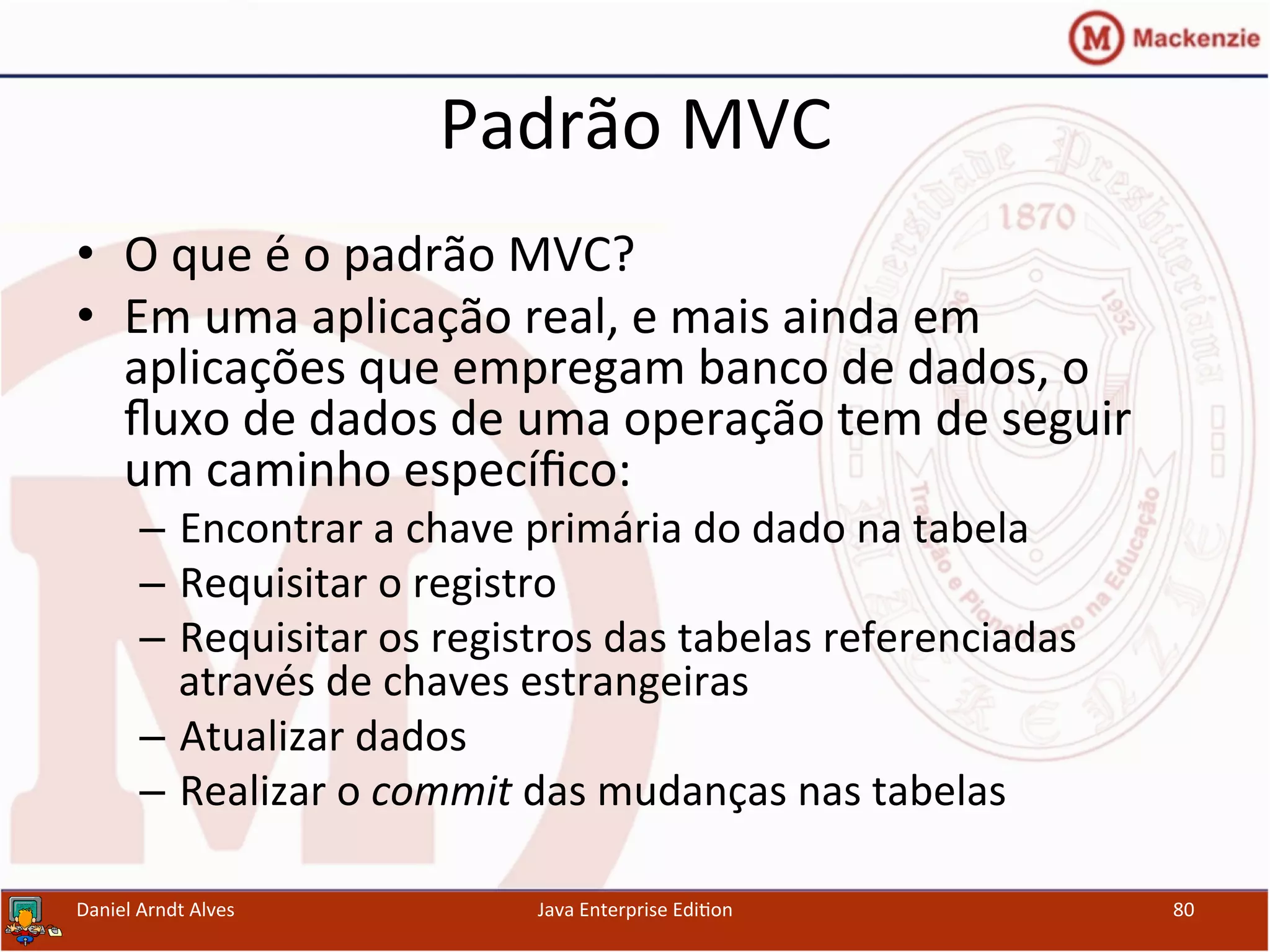 Padrão	
  MVC	
  
•  O	
  que	
  é	
  o	
  padrão	
  MVC?	
  
•  Em	
  uma	
  aplicação	
  real,	
  e	
  mais	
  ainda	
  em	
  
aplicações	
  que	
  empregam	
  banco	
  de	
  dados,	
  o	
  
ﬂuxo	
  de	
  dados	
  de	
  uma	
  operação	
  tem	
  de	
  seguir	
  
um	
  caminho	
  especíﬁco:	
  
–  Encontrar	
  a	
  chave	
  primária	
  do	
  dado	
  na	
  tabela	
  
–  Requisitar	
  o	
  registro	
  
–  Requisitar	
  os	
  registros	
  das	
  tabelas	
  referenciadas	
  
através	
  de	
  chaves	
  estrangeiras	
  
–  Atualizar	
  dados	
  
–  Realizar	
  o	
  commit	
  das	
  mudanças	
  nas	
  tabelas	
  
Daniel	
  Arndt	
  Alves	
   Java	
  Enterprise	
  Edi.on	
   80	
  
 