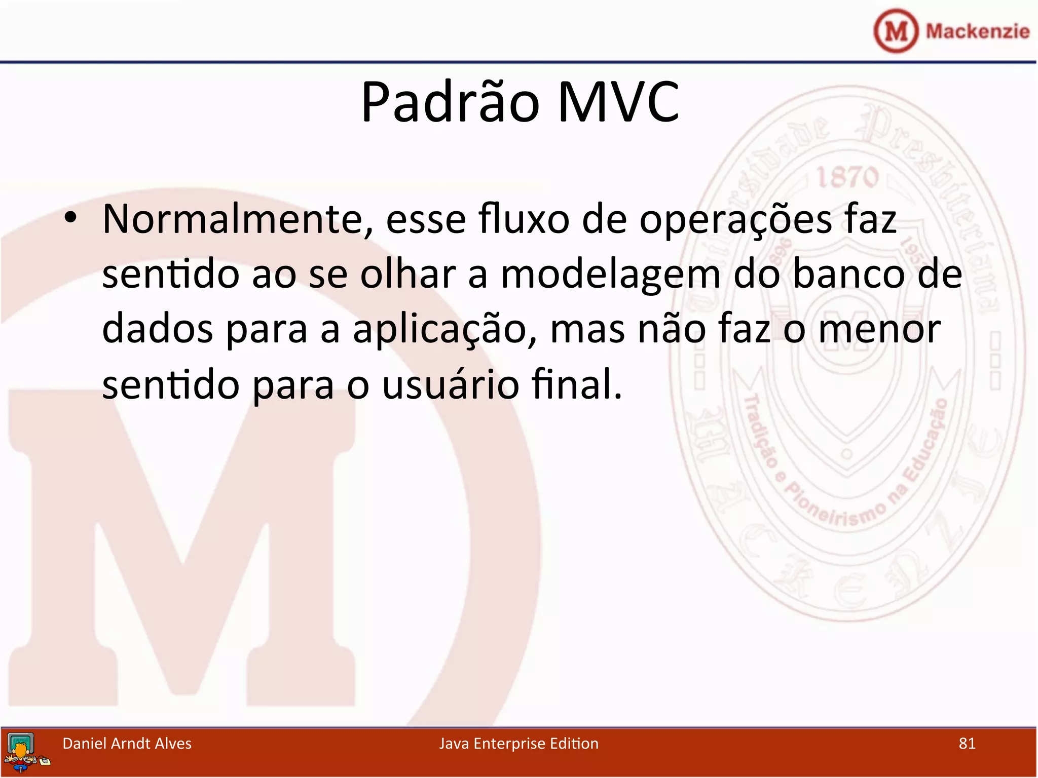 Padrão	
  MVC	
  
•  Normalmente,	
  esse	
  ﬂuxo	
  de	
  operações	
  faz	
  
sen.do	
  ao	
  se	
  olhar	
  a	
  modelagem	
  do	
  banco	
  de	
  
dados	
  para	
  a	
  aplicação,	
  mas	
  não	
  faz	
  o	
  menor	
  
sen.do	
  para	
  o	
  usuário	
  ﬁnal.	
  
Daniel	
  Arndt	
  Alves	
   Java	
  Enterprise	
  Edi.on	
   81	
  
 