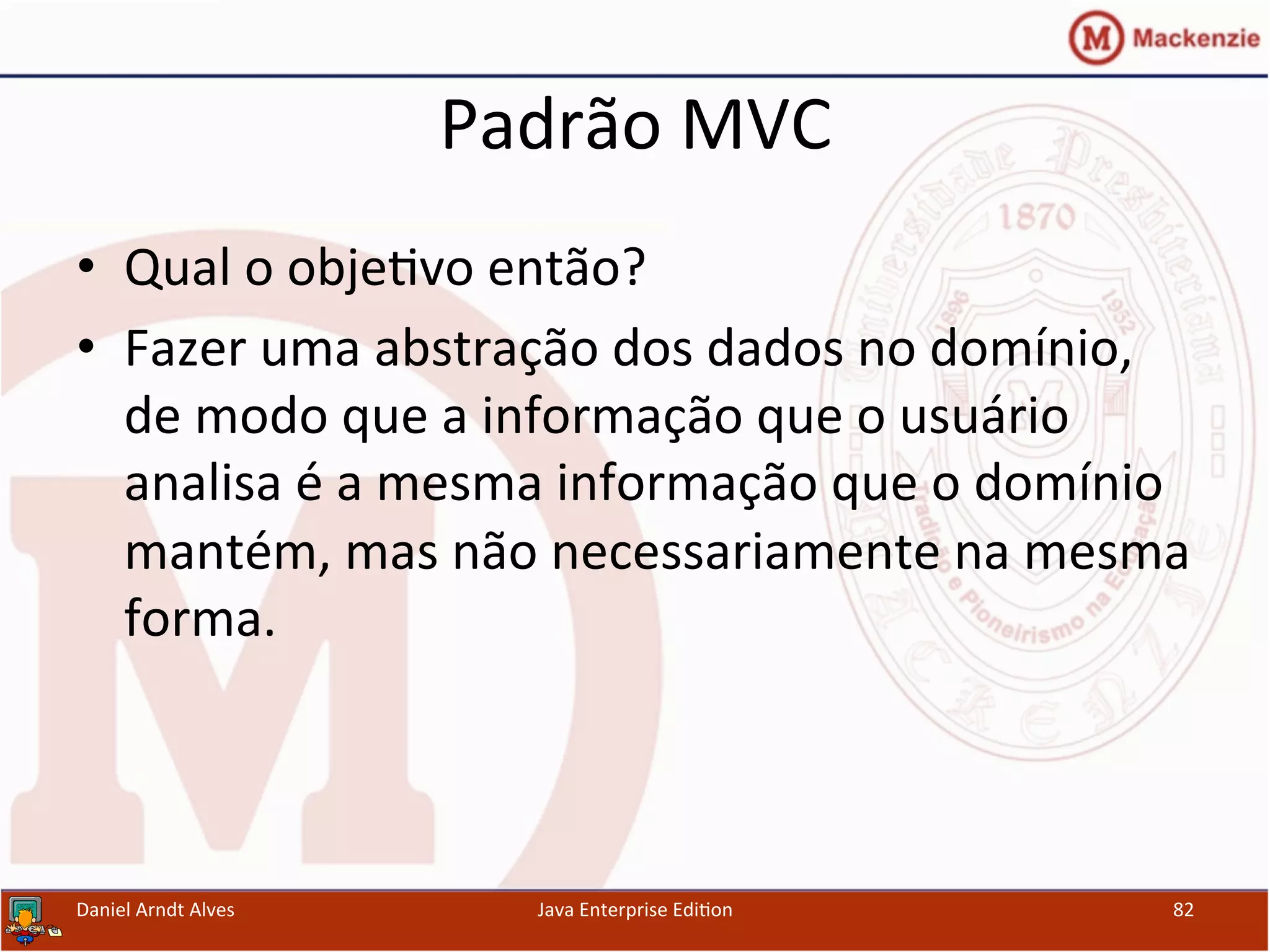 Padrão	
  MVC	
  
•  Qual	
  o	
  obje.vo	
  então?	
  
•  Fazer	
  uma	
  abstração	
  dos	
  dados	
  no	
  domínio,	
  
de	
  modo	
  que	
  a	
  informação	
  que	
  o	
  usuário	
  
analisa	
  é	
  a	
  mesma	
  informação	
  que	
  o	
  domínio	
  
mantém,	
  mas	
  não	
  necessariamente	
  na	
  mesma	
  
forma.	
  
Daniel	
  Arndt	
  Alves	
   Java	
  Enterprise	
  Edi.on	
   82	
  
 