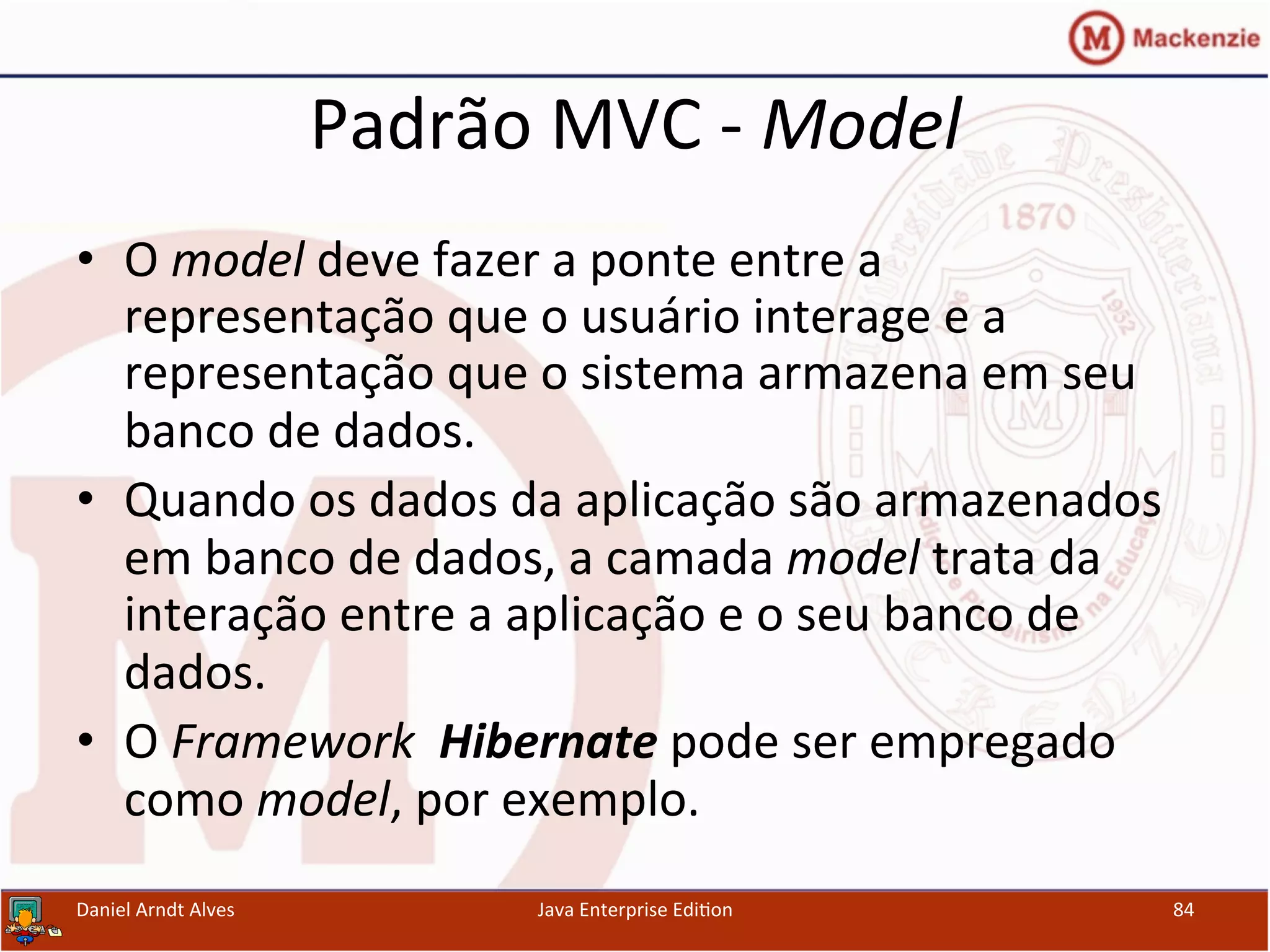 Padrão	
  MVC	
  -­‐	
  Model	
  
•  O	
  model	
  deve	
  fazer	
  a	
  ponte	
  entre	
  a	
  
representação	
  que	
  o	
  usuário	
  interage	
  e	
  a	
  
representação	
  que	
  o	
  sistema	
  armazena	
  em	
  seu	
  
banco	
  de	
  dados.	
  
•  Quando	
  os	
  dados	
  da	
  aplicação	
  são	
  armazenados	
  
em	
  banco	
  de	
  dados,	
  a	
  camada	
  model	
  trata	
  da	
  
interação	
  entre	
  a	
  aplicação	
  e	
  o	
  seu	
  banco	
  de	
  
dados.	
  
•  O	
  Framework	
  	
  Hibernate	
  pode	
  ser	
  empregado	
  
como	
  model,	
  por	
  exemplo.	
  
Daniel	
  Arndt	
  Alves	
   Java	
  Enterprise	
  Edi.on	
   84	
  
 