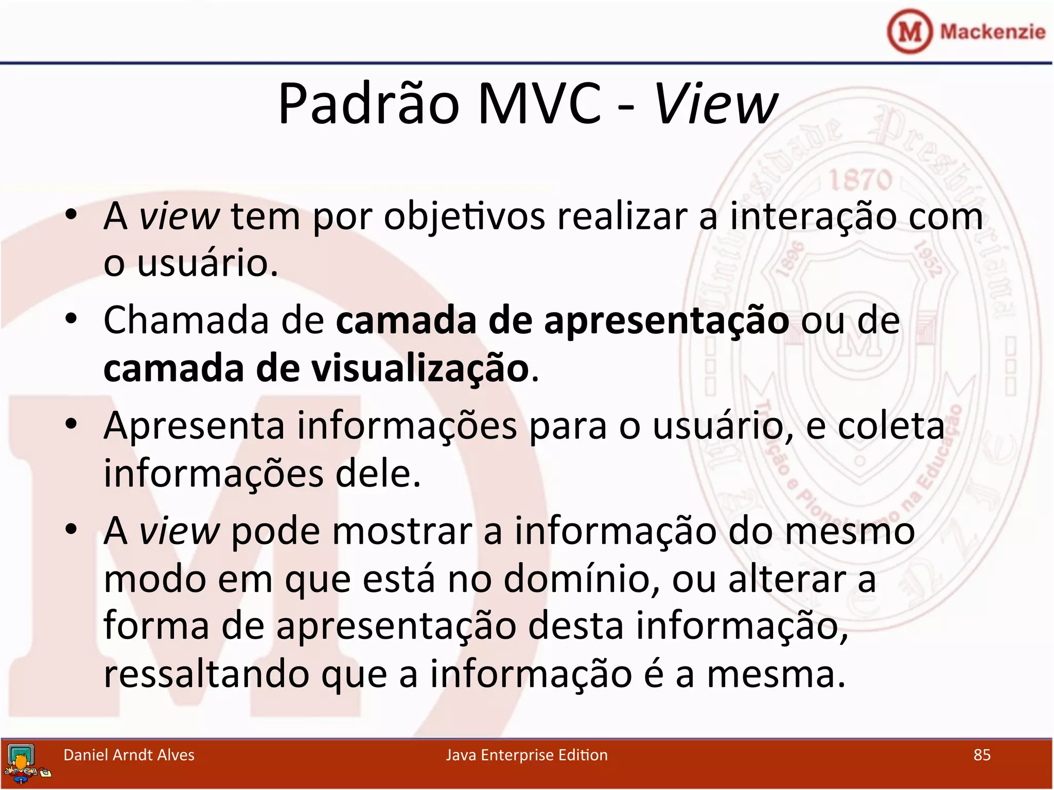 Padrão	
  MVC	
  -­‐	
  View	
  
•  A	
  view	
  tem	
  por	
  obje.vos	
  realizar	
  a	
  interação	
  com	
  
o	
  usuário.	
  
•  Chamada	
  de	
  camada	
  de	
  apresentação	
  ou	
  de	
  
camada	
  de	
  visualização.	
  
•  Apresenta	
  informações	
  para	
  o	
  usuário,	
  e	
  coleta	
  
informações	
  dele.	
  
•  A	
  view	
  pode	
  mostrar	
  a	
  informação	
  do	
  mesmo	
  
modo	
  em	
  que	
  está	
  no	
  domínio,	
  ou	
  alterar	
  a	
  
forma	
  de	
  apresentação	
  desta	
  informação,	
  
ressaltando	
  que	
  a	
  informação	
  é	
  a	
  mesma.	
  
Daniel	
  Arndt	
  Alves	
   Java	
  Enterprise	
  Edi.on	
   85	
  
 