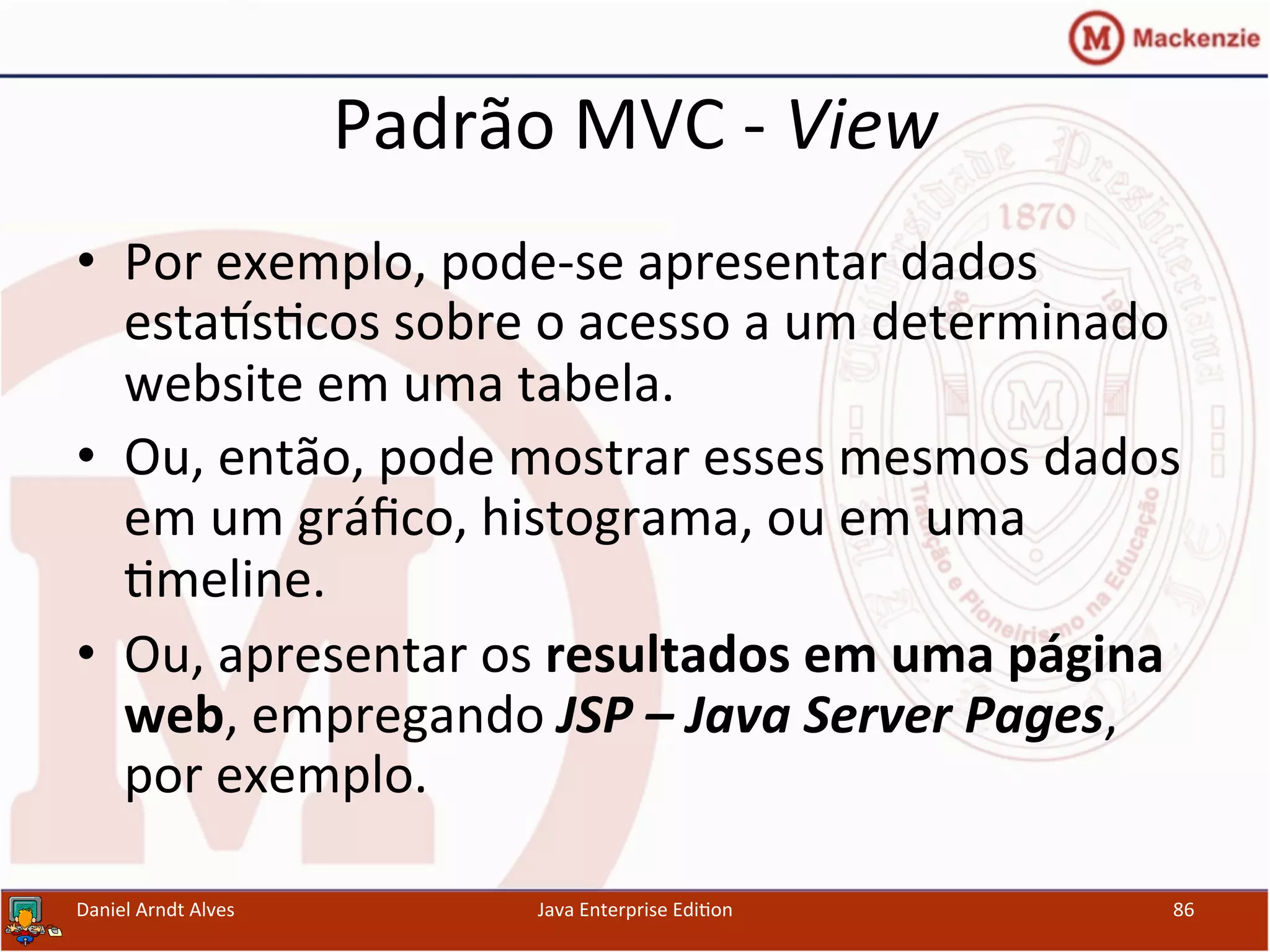 Padrão	
  MVC	
  -­‐	
  View	
  
•  Por	
  exemplo,	
  pode-­‐se	
  apresentar	
  dados	
  
esta~s.cos	
  sobre	
  o	
  acesso	
  a	
  um	
  determinado	
  
website	
  em	
  uma	
  tabela.	
  
•  Ou,	
  então,	
  pode	
  mostrar	
  esses	
  mesmos	
  dados	
  
em	
  um	
  gráﬁco,	
  histograma,	
  ou	
  em	
  uma	
  
.meline.	
  
•  Ou,	
  apresentar	
  os	
  resultados	
  em	
  uma	
  página	
  
web,	
  empregando	
  JSP	
  –	
  Java	
  Server	
  Pages,	
  
por	
  exemplo.	
  
Daniel	
  Arndt	
  Alves	
   Java	
  Enterprise	
  Edi.on	
   86	
  
 