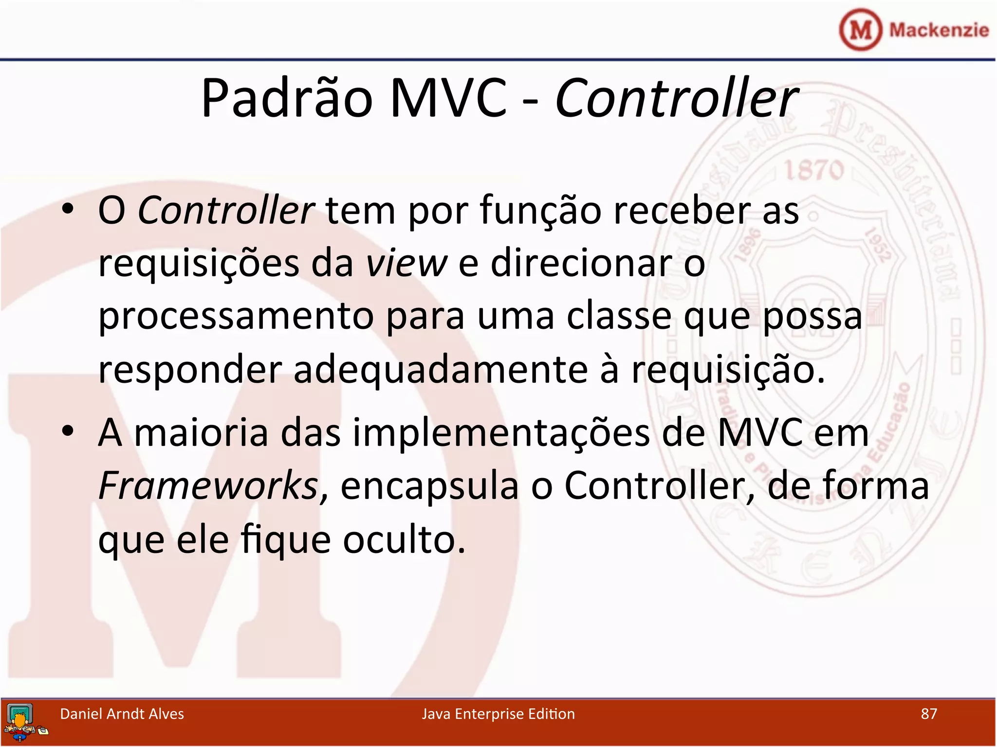 Padrão	
  MVC	
  -­‐	
  Controller	
  
•  O	
  Controller	
  tem	
  por	
  função	
  receber	
  as	
  
requisições	
  da	
  view	
  e	
  direcionar	
  o	
  
processamento	
  para	
  uma	
  classe	
  que	
  possa	
  
responder	
  adequadamente	
  à	
  requisição.	
  
•  A	
  maioria	
  das	
  implementações	
  de	
  MVC	
  em	
  
Frameworks,	
  encapsula	
  o	
  Controller,	
  de	
  forma	
  
que	
  ele	
  ﬁque	
  oculto.	
  
Daniel	
  Arndt	
  Alves	
   Java	
  Enterprise	
  Edi.on	
   87	
  
 
