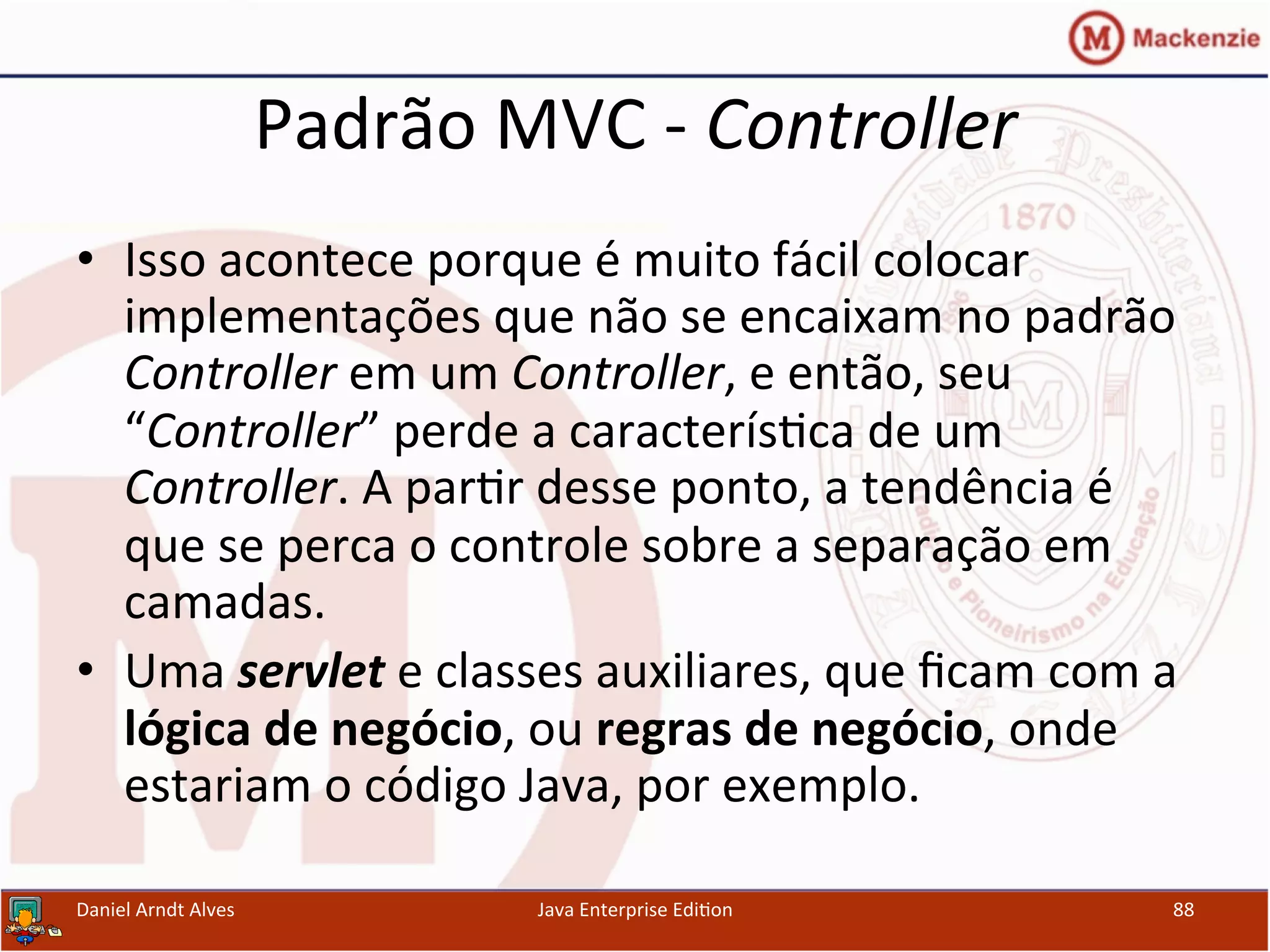 Padrão	
  MVC	
  -­‐	
  Controller	
  
•  Isso	
  acontece	
  porque	
  é	
  muito	
  fácil	
  colocar	
  
implementações	
  que	
  não	
  se	
  encaixam	
  no	
  padrão	
  
Controller	
  em	
  um	
  Controller,	
  e	
  então,	
  seu	
  
“Controller”	
  perde	
  a	
  caracterís.ca	
  de	
  um	
  
Controller.	
  A	
  par.r	
  desse	
  ponto,	
  a	
  tendência	
  é	
  
que	
  se	
  perca	
  o	
  controle	
  sobre	
  a	
  separação	
  em	
  
camadas.	
  
•  Uma	
  servlet	
  e	
  classes	
  auxiliares,	
  que	
  ﬁcam	
  com	
  a	
  
lógica	
  de	
  negócio,	
  ou	
  regras	
  de	
  negócio,	
  onde	
  
estariam	
  o	
  código	
  Java,	
  por	
  exemplo.	
  
Daniel	
  Arndt	
  Alves	
   Java	
  Enterprise	
  Edi.on	
   88	
  
 