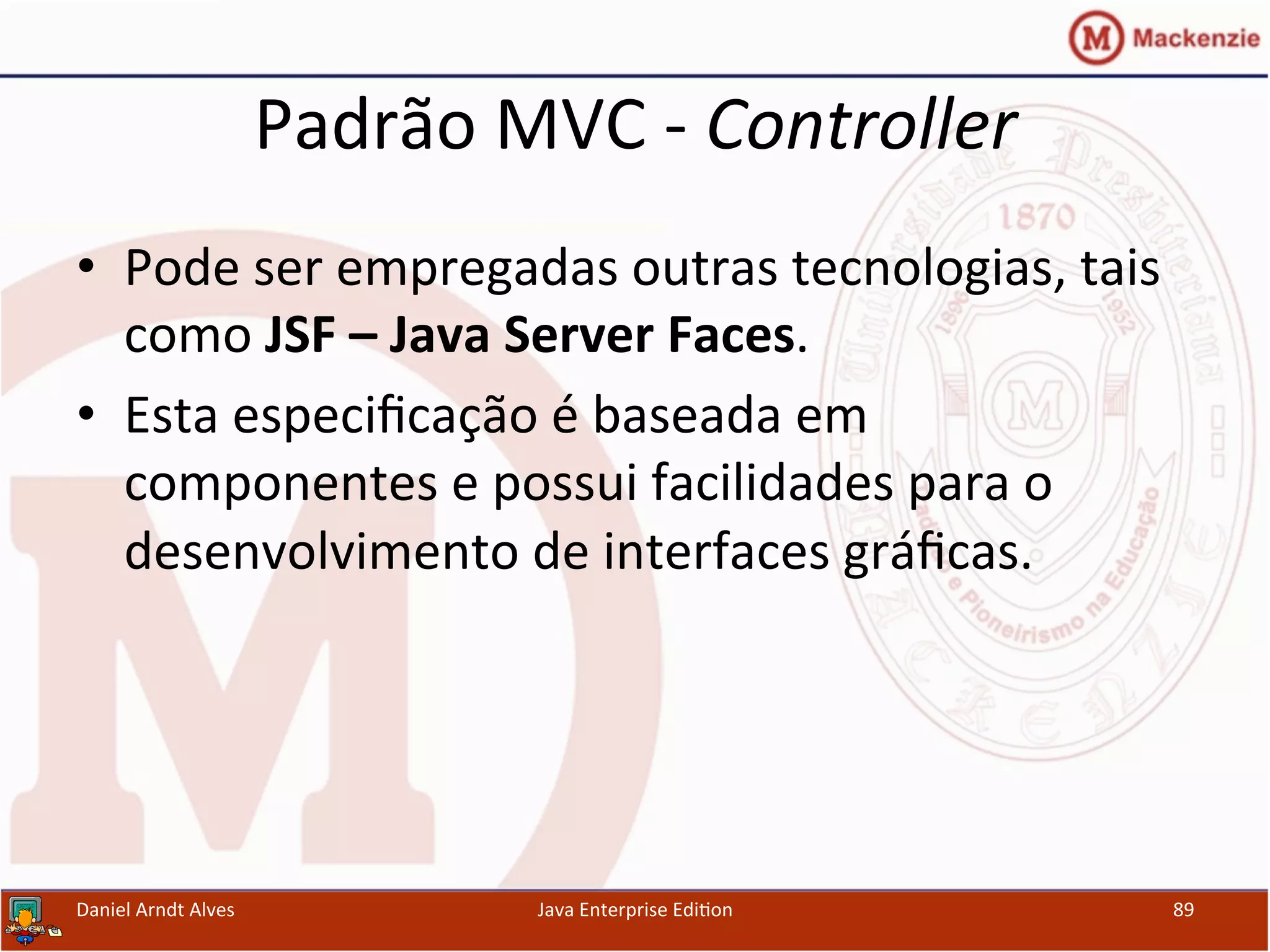 Padrão	
  MVC	
  -­‐	
  Controller	
  
•  Pode	
  ser	
  empregadas	
  outras	
  tecnologias,	
  tais	
  
como	
  JSF	
  –	
  Java	
  Server	
  Faces.	
  
•  Esta	
  especiﬁcação	
  é	
  baseada	
  em	
  
componentes	
  e	
  possui	
  facilidades	
  para	
  o	
  
desenvolvimento	
  de	
  interfaces	
  gráﬁcas.	
  
Daniel	
  Arndt	
  Alves	
   Java	
  Enterprise	
  Edi.on	
   89	
  
 
