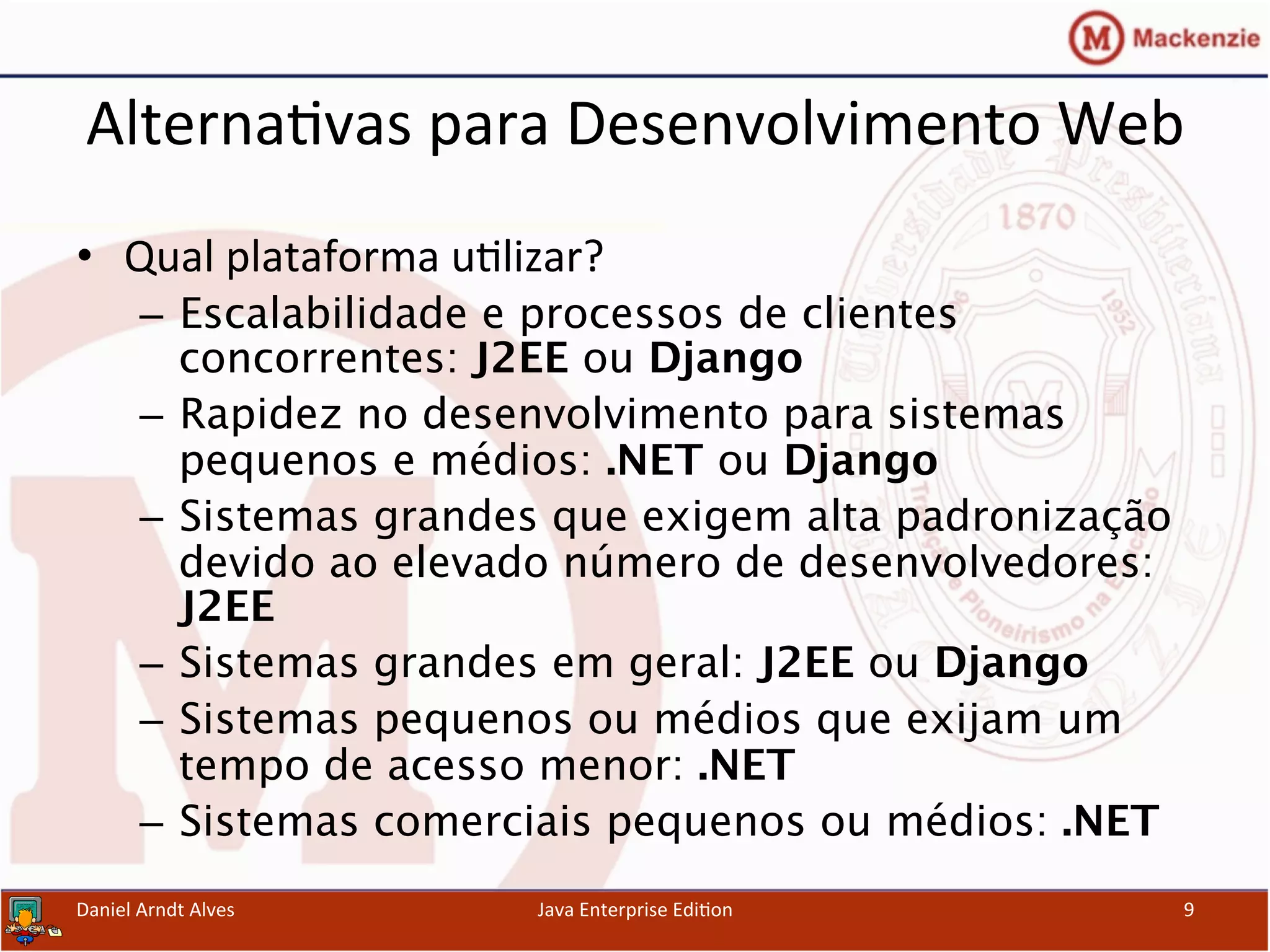 Alterna.vas	
  para	
  Desenvolvimento	
  Web	
  
•  Qual	
  plataforma	
  u.lizar?	
  
–  Escalabilidade e processos de clientes
concorrentes: J2EE ou Django 
–  Rapidez no desenvolvimento para sistemas
pequenos e médios: .NET ou Django 
–  Sistemas grandes que exigem alta padronização
devido ao elevado número de desenvolvedores:
J2EE 
–  Sistemas grandes em geral: J2EE ou Django 
–  Sistemas pequenos ou médios que exijam um
tempo de acesso menor: .NET 
–  Sistemas comerciais pequenos ou médios: .NET	
  
Daniel	
  Arndt	
  Alves	
   Java	
  Enterprise	
  Edi.on	
   9	
  
 