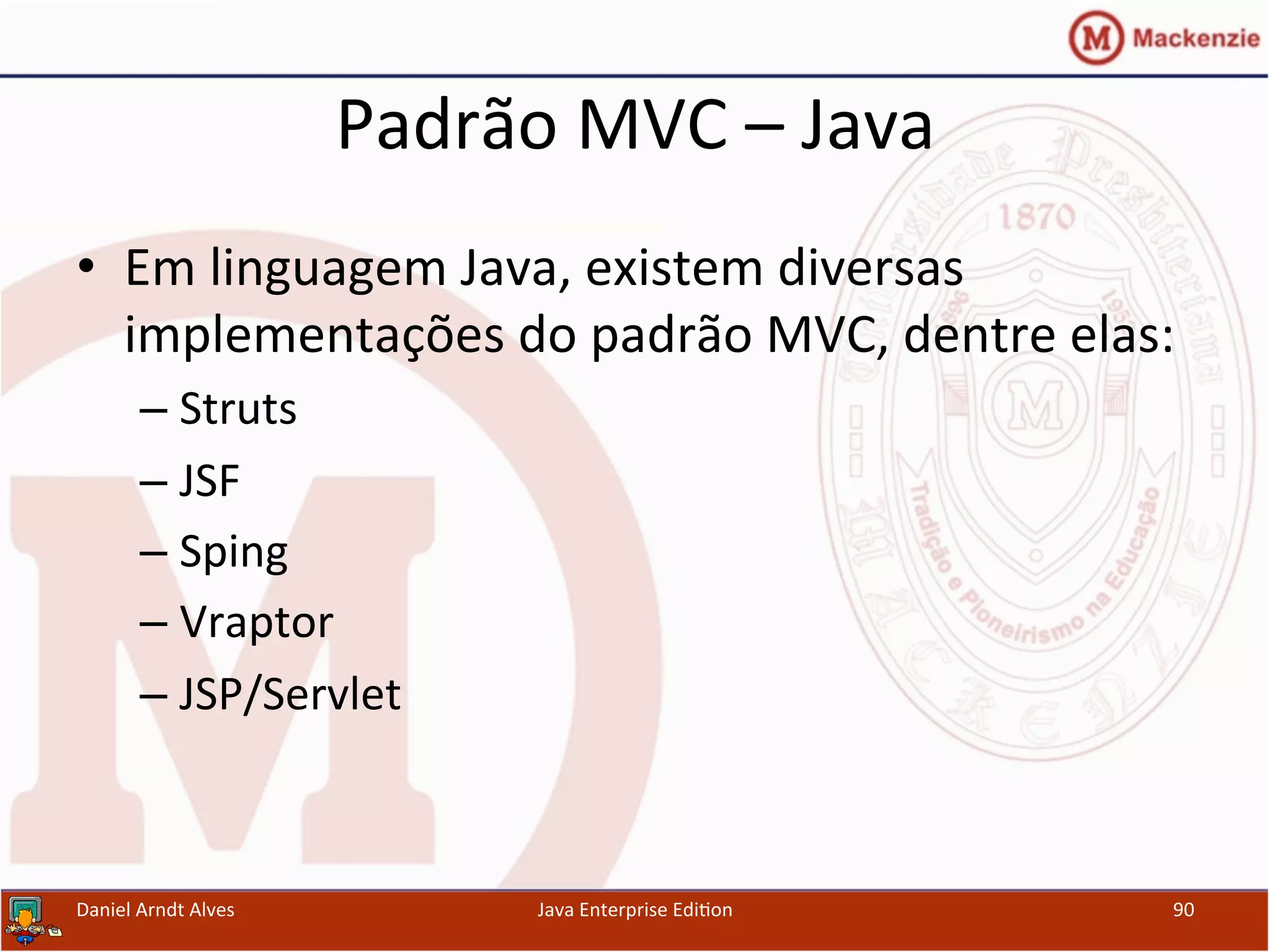 Padrão	
  MVC	
  –	
  Java	
  
•  Em	
  linguagem	
  Java,	
  existem	
  diversas	
  
implementações	
  do	
  padrão	
  MVC,	
  dentre	
  elas:	
  
– Struts	
  
– JSF	
  
– Sping	
  
– Vraptor	
  
– JSP/Servlet	
  
Daniel	
  Arndt	
  Alves	
   Java	
  Enterprise	
  Edi.on	
   90	
  
 