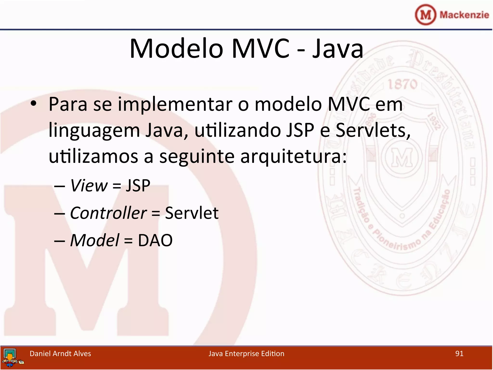 Modelo	
  MVC	
  -­‐	
  Java	
  
•  Para	
  se	
  implementar	
  o	
  modelo	
  MVC	
  em	
  
linguagem	
  Java,	
  u.lizando	
  JSP	
  e	
  Servlets,	
  
u.lizamos	
  a	
  seguinte	
  arquitetura:	
  
– View	
  =	
  JSP	
  
– Controller	
  =	
  Servlet	
  
– Model	
  =	
  DAO	
  
Daniel	
  Arndt	
  Alves	
   Java	
  Enterprise	
  Edi.on	
   91	
  
 