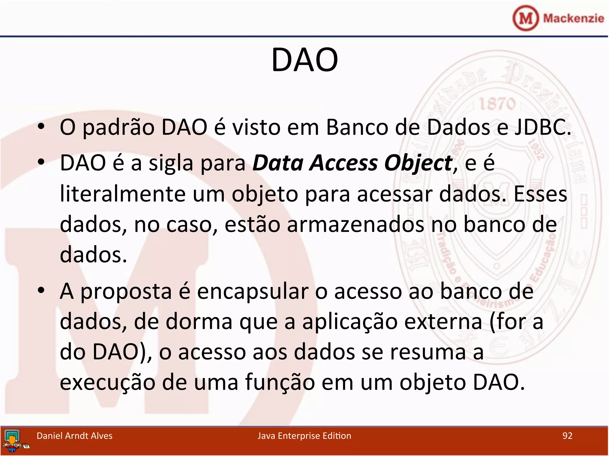 DAO	
  
•  O	
  padrão	
  DAO	
  é	
  visto	
  em	
  Banco	
  de	
  Dados	
  e	
  JDBC.	
  
•  DAO	
  é	
  a	
  sigla	
  para	
  Data	
  Access	
  Object,	
  e	
  é	
  
literalmente	
  um	
  objeto	
  para	
  acessar	
  dados.	
  Esses	
  
dados,	
  no	
  caso,	
  estão	
  armazenados	
  no	
  banco	
  de	
  
dados.	
  
•  A	
  proposta	
  é	
  encapsular	
  o	
  acesso	
  ao	
  banco	
  de	
  
dados,	
  de	
  dorma	
  que	
  a	
  aplicação	
  externa	
  (for	
  a	
  
do	
  DAO),	
  o	
  acesso	
  aos	
  dados	
  se	
  resuma	
  a	
  
execução	
  de	
  uma	
  função	
  em	
  um	
  objeto	
  DAO.	
  
Daniel	
  Arndt	
  Alves	
   Java	
  Enterprise	
  Edi.on	
   92	
  
 