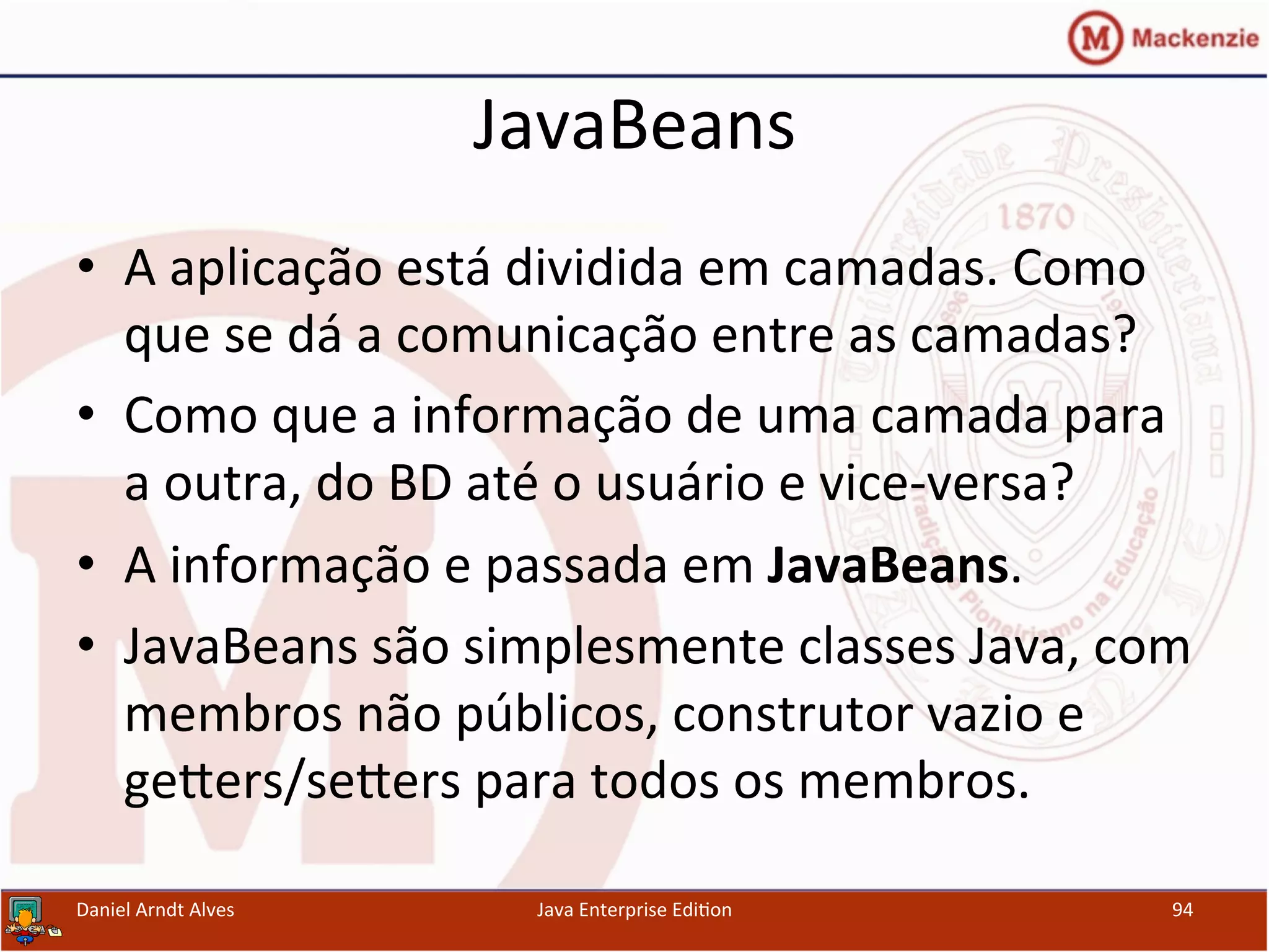 JavaBeans	
  
•  A	
  aplicação	
  está	
  dividida	
  em	
  camadas.	
  Como	
  
que	
  se	
  dá	
  a	
  comunicação	
  entre	
  as	
  camadas?	
  
•  Como	
  que	
  a	
  informação	
  de	
  uma	
  camada	
  para	
  
a	
  outra,	
  do	
  BD	
  até	
  o	
  usuário	
  e	
  vice-­‐versa?	
  
•  A	
  informação	
  e	
  passada	
  em	
  JavaBeans.	
  
•  JavaBeans	
  são	
  simplesmente	
  classes	
  Java,	
  com	
  
membros	
  não	
  públicos,	
  construtor	
  vazio	
  e	
  
gexers/sexers	
  para	
  todos	
  os	
  membros.	
  
Daniel	
  Arndt	
  Alves	
   Java	
  Enterprise	
  Edi.on	
   94	
  
 