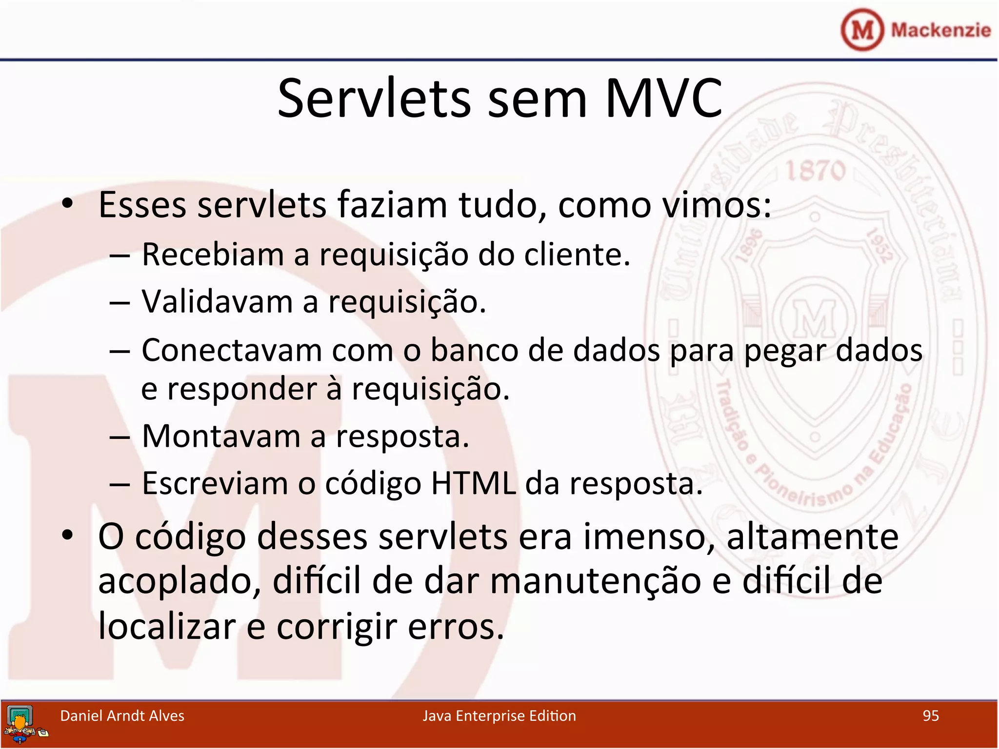 Servlets	
  sem	
  MVC	
  
•  Esses	
  servlets	
  faziam	
  tudo,	
  como	
  vimos:	
  
–  Recebiam	
  a	
  requisição	
  do	
  cliente.	
  
–  Validavam	
  a	
  requisição.	
  
–  Conectavam	
  com	
  o	
  banco	
  de	
  dados	
  para	
  pegar	
  dados	
  
e	
  responder	
  à	
  requisição.	
  
–  Montavam	
  a	
  resposta.	
  
–  Escreviam	
  o	
  código	
  HTML	
  da	
  resposta.	
  
•  O	
  código	
  desses	
  servlets	
  era	
  imenso,	
  altamente	
  
acoplado,	
  diƒcil	
  de	
  dar	
  manutenção	
  e	
  diƒcil	
  de	
  
localizar	
  e	
  corrigir	
  erros.	
  
Daniel	
  Arndt	
  Alves	
   Java	
  Enterprise	
  Edi.on	
   95	
  
 