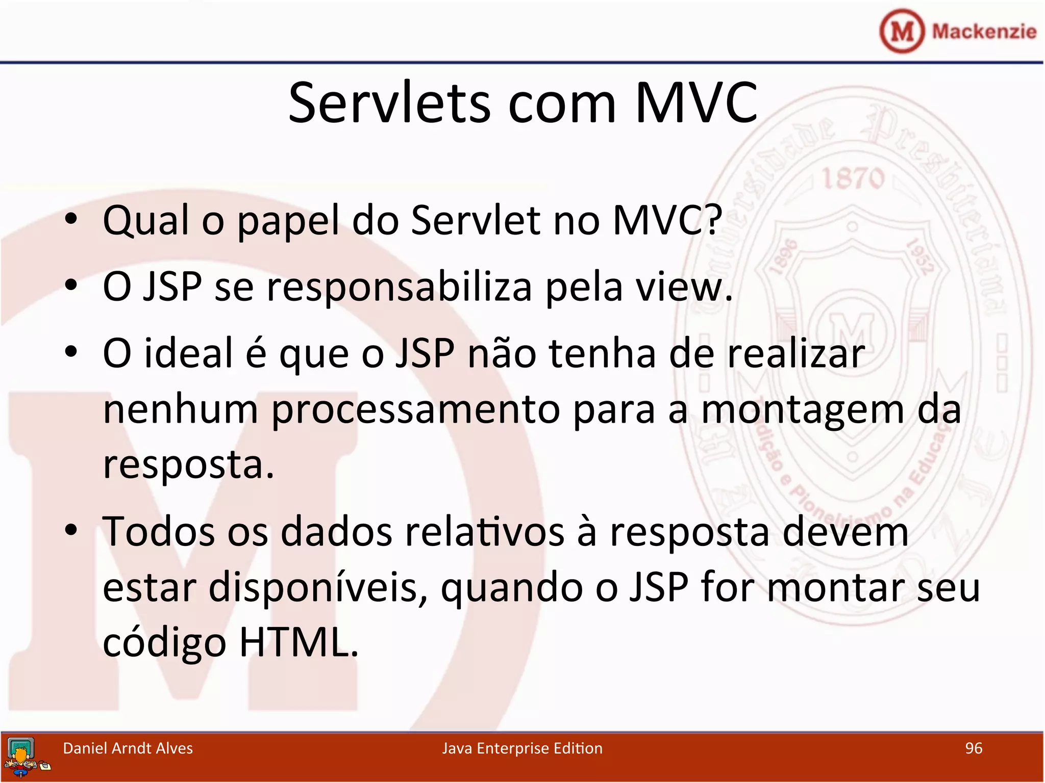 Servlets	
  com	
  MVC	
  
•  Qual	
  o	
  papel	
  do	
  Servlet	
  no	
  MVC?	
  
•  O	
  JSP	
  se	
  responsabiliza	
  pela	
  view.	
  
•  O	
  ideal	
  é	
  que	
  o	
  JSP	
  não	
  tenha	
  de	
  realizar	
  
nenhum	
  processamento	
  para	
  a	
  montagem	
  da	
  
resposta.	
  
•  Todos	
  os	
  dados	
  rela.vos	
  à	
  resposta	
  devem	
  
estar	
  disponíveis,	
  quando	
  o	
  JSP	
  for	
  montar	
  seu	
  
código	
  HTML.	
  
Daniel	
  Arndt	
  Alves	
   Java	
  Enterprise	
  Edi.on	
   96	
  
 