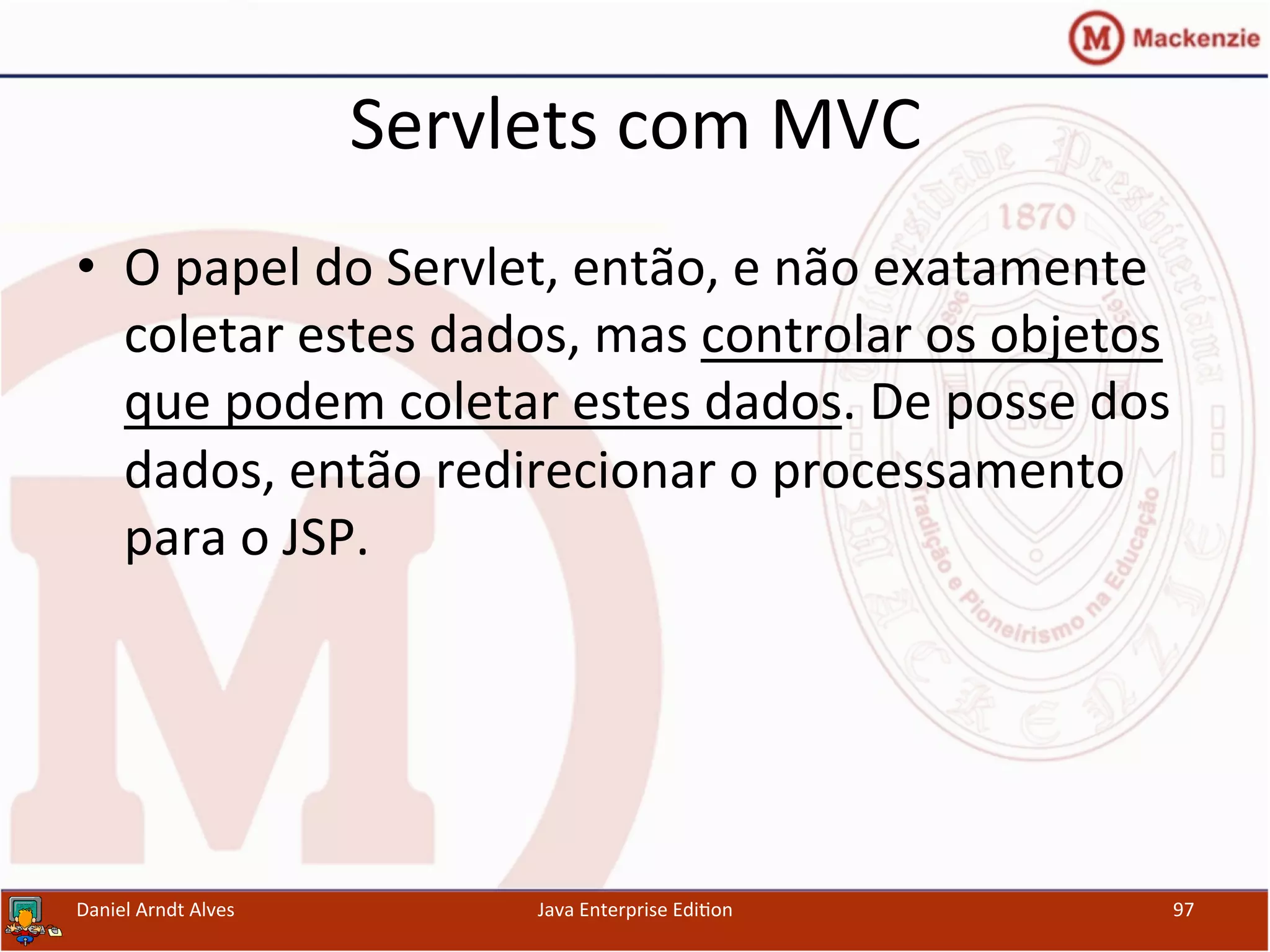 Servlets	
  com	
  MVC	
  
•  O	
  papel	
  do	
  Servlet,	
  então,	
  e	
  não	
  exatamente	
  
coletar	
  estes	
  dados,	
  mas	
  controlar	
  os	
  objetos	
  
que	
  podem	
  coletar	
  estes	
  dados.	
  De	
  posse	
  dos	
  
dados,	
  então	
  redirecionar	
  o	
  processamento	
  
para	
  o	
  JSP.	
  
Daniel	
  Arndt	
  Alves	
   Java	
  Enterprise	
  Edi.on	
   97	
  
 
