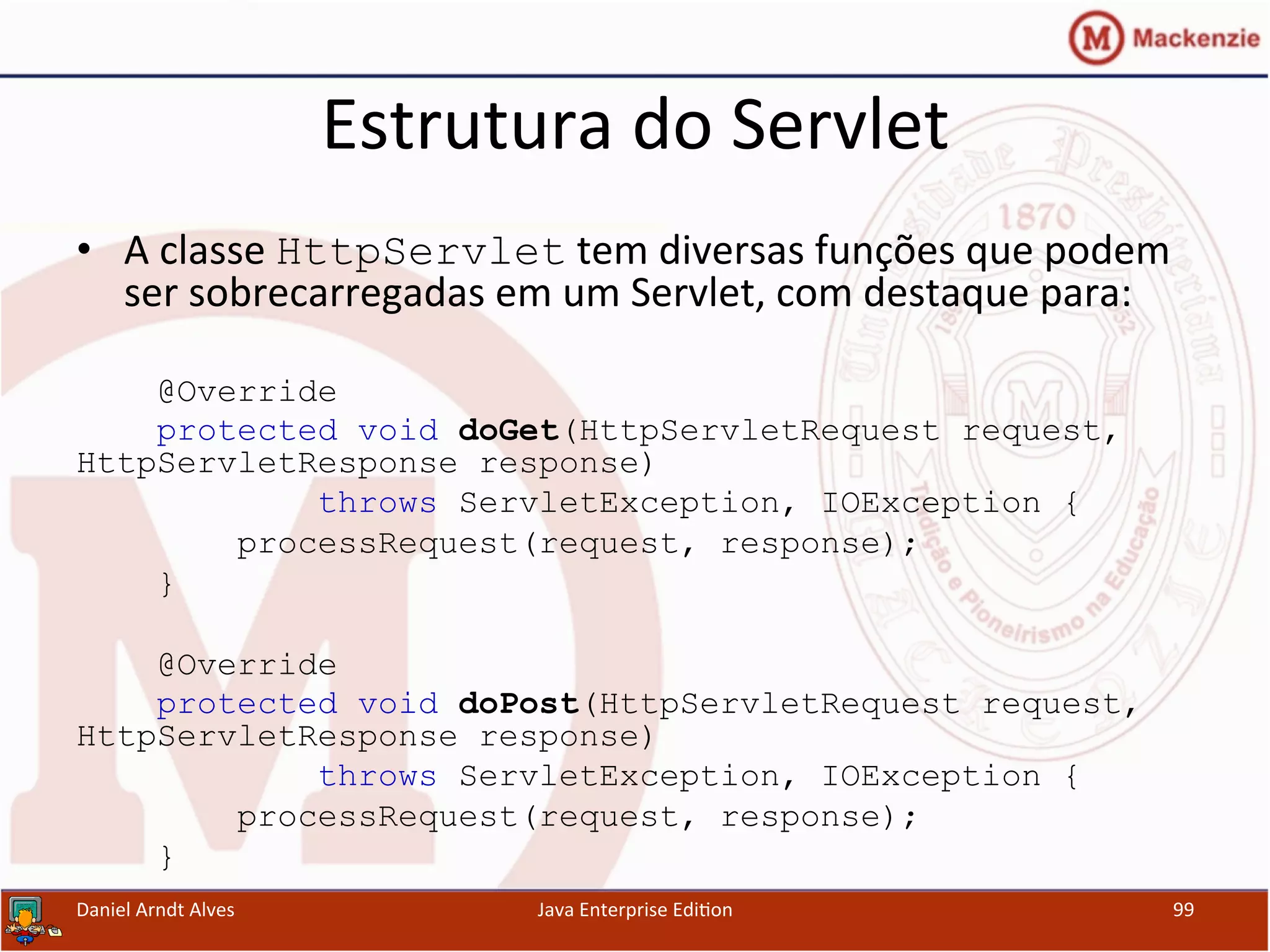 Estrutura	
  do	
  Servlet	
  
•  A	
  classe	
  HttpServlet	
  tem	
  diversas	
  funções	
  que	
  podem	
  
ser	
  sobrecarregadas	
  em	
  um	
  Servlet,	
  com	
  destaque	
  para:	
  
@Override
protected void doGet(HttpServletRequest request,
HttpServletResponse response)
throws ServletException, IOException {
processRequest(request, response);
}
@Override
protected void doPost(HttpServletRequest request,
HttpServletResponse response)
throws ServletException, IOException {
processRequest(request, response);
}
Daniel	
  Arndt	
  Alves	
   Java	
  Enterprise	
  Edi.on	
   99	
  
 