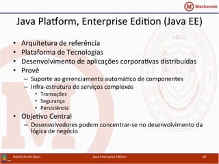 Java	
  PlaWorm,	
  Enterprise	
  Edi.on	
  (Java	
  EE)	
  
•  Arquitetura	
  de	
  referência	
  
•  Plataforma	
  de	
  Tecnologias	
  
•  Desenvolvimento	
  de	
  aplicações	
  corpora.vas	
  distribuídas	
  
•  Provê	
  
–  Suporte	
  ao	
  gerenciamento	
  automá.co	
  de	
  componentes	
  
–  Infra-­‐estrutura	
  de	
  serviços	
  complexos	
  
•  Transações	
  
•  Segurança	
  
•  Persistência	
  
•  Obje.vo	
  Central	
  
–  Desenvolvedores	
  podem	
  concentrar-­‐se	
  no	
  desenvolvimento	
  da	
  
lógica	
  de	
  negócio	
  
Daniel	
  Arndt	
  Alves	
   Java	
  Enterprise	
  Edi.on	
   10	
  
 