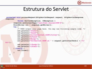 Estrutura	
  do	
  Servlet	
  
protected void processRequest(HttpServletRequest request, HttpServletResponse
response)
throws ServletException, IOException {
response.setContentType("text/html;charset=UTF-8");
PrintWriter out = response.getWriter();
try {
/* TODO output your page here. You may use following sample code. */
out.println("<html>");
out.println("<head>");
out.println("<title>Servlet SCPF</title>");
out.println("</head>");
out.println("<body>");
out.println("<h1>Servlet SCPF at " + request.getContextPath() + "</
h1>");
out.println("</body>");
out.println("</html>");
} finally {
out.close();
}
}
Daniel	
  Arndt	
  Alves	
   Java	
  Enterprise	
  Edi.on	
   100	
  
 