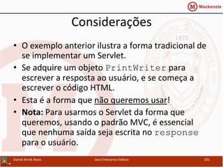 Considerações	
  
•  O	
  exemplo	
  anterior	
  ilustra	
  a	
  forma	
  tradicional	
  de	
  
se	
  implementar	
  um	
  Servlet.	
  
•  Se	
  adquire	
  um	
  objeto	
  PrintWriter	
  para	
  
escrever	
  a	
  resposta	
  ao	
  usuário,	
  e	
  se	
  começa	
  a	
  
escrever	
  o	
  código	
  HTML.	
  
•  Esta	
  é	
  a	
  forma	
  que	
  não	
  queremos	
  usar!	
  
•  Nota:	
  Para	
  usarmos	
  o	
  Servlet	
  da	
  forma	
  que	
  
queremos,	
  usando	
  o	
  padrão	
  MVC,	
  é	
  essencial	
  
que	
  nenhuma	
  saída	
  seja	
  escrita	
  no	
  response	
  
para	
  o	
  usuário.	
  
Daniel	
  Arndt	
  Alves	
   Java	
  Enterprise	
  Edi.on	
   101	
  
 