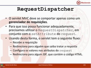 RequestDispatcher
•  O	
  servlet	
  MVC	
  deve	
  se	
  comportar	
  apenas	
  como	
  um	
  
gerenciador	
  de	
  requisições.	
  
•  Para	
  que	
  isso	
  possa	
  funcionar	
  adequadamente,	
  
precisamos	
  u.lizar	
  o	
  RequestDispatcher,	
  em	
  
conjunto	
  com	
  o	
  setAttribute	
  do	
  request.	
  
•  Usando	
  desta	
  forma,	
  o	
  servlet	
  tem	
  o	
  seguinte	
  ﬂuxo:	
  
–  Recebe	
  a	
  requisição	
  
–  Redireciona	
  para	
  alguém	
  que	
  saiba	
  tratar	
  a	
  resposta	
  
–  Conﬁgura	
  os	
  valores	
  nos	
  atributos	
  do	
  request
–  Redireciona	
  para	
  algum	
  JSP,	
  que	
  contém	
  o	
  código	
  HTML.	
  
Daniel	
  Arndt	
  Alves	
   Java	
  Enterprise	
  Edi.on	
   102	
  
 