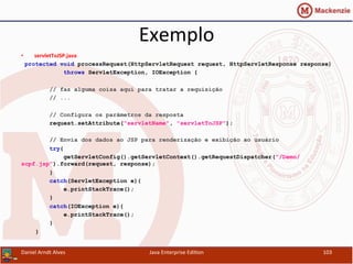 Exemplo	
  
•  servletToJSP.java	
  
protected void processRequest(HttpServletRequest request, HttpServletResponse response)
throws ServletException, IOException {
// faz alguma coisa aqui para tratar a requisição
// ...
// Configura os parâmetros da resposta
request.setAttribute("servletName", "servletToJSP");
// Envia dos dados ao JSP para renderização e exibição ao usuário
try{
getServletConfig().getServletContext().getRequestDispatcher("/Demo/
scpf.jsp").forward(request, response);
}
catch(ServletException e){
e.printStackTrace();
}
catch(IOException e){
e.printStackTrace();
}
}
Daniel	
  Arndt	
  Alves	
   Java	
  Enterprise	
  Edi.on	
   103	
  
 